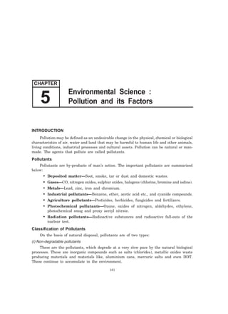 INTRODUCTION
Pollution may be defined as an undesirable change in the physical, chemical or biological
characteristics of air, water and land that may be harmful to human life and other animals,
living conditions, industrial processes and cultural assets. Pollution can be natural or man-
made. The agents that pollute are called pollutants.
Pollutants
Pollutants are by-products of man’s action. The important pollutants are summarised
below:
• Deposited matter—Soot, smoke, tar or dust and domestic wastes.
• Gases—CO, nitrogen oxides, sulphur oxides, halogens (chlorine, bromine and iodine).
• Metals—Lead, zinc, iron and chromium.
• Industrial pollutants—Benzene, ether, acetic acid etc., and cyanide compounds.
• Agriculture pollutants—Pesticides, herbicides, fungicides and fertilizers.
• Photochemical pollutants—Ozone, oxides of nitrogen, aldehydes, ethylene,
photochemical smog and proxy acetyl nitrate.
• Radiation pollutants—Radioactive substances and radioactive fall-outs of the
nuclear test.
Classification of Pollutants
On the basis of natural disposal, pollutants are of two types:
(i) Non-degradable pollutants
These are the pollutants, which degrade at a very slow pace by the natural biological
processes. These are inorganic compounds such as salts (chlorides), metallic oxides waste
producing materials and materials like, aluminium cans, mercuric salts and even DDT.
These continue to accumulate in the environment.
161
CHAPTER
Environmental Science :
Pollution and its Factors5
 