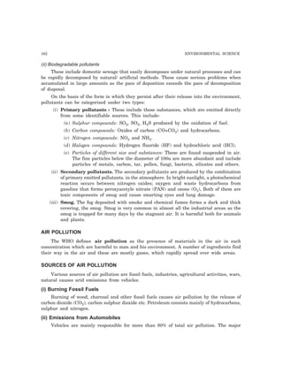 162 ENVIRONMENTAL SCIENCE
(ii) Biodegradable pollutants
These include domestic sewage that easily decomposes under natural processes and can
be rapidly decomposed by natural/ artificial methods. These cause serious problems when
accumulated in large amounts as the pace of deposition exceeds the pace of decomposition
of disposal.
On the basis of the form in which they persist after their release into the environment,
pollutants can be categorized under two types:
(i) Primary pollutants : These include those substances, which are emitted directly
from some identifiable sources. This include-
(a) Sulphur compounds: SO2, SO3, H2S produced by the oxidation of fuel.
(b) Carbon compounds: Oxides of carbon (CO+CO2) and hydrocarbons.
(c) Nitrogen compounds: NO2 and NH3.
(d) Halogen compounds: Hydrogen fluoride (HF) and hydrochloric acid (HCl).
(e) Particles of different size and substances: These are found suspended in air.
The fine particles below the diameter of 100u are more abundant and include
particles of metals, carbon, tar, pollen, fungi, bacteria, silicates and others.
(ii) Secondary pollutants. The secondary pollutants are produced by the combination
of primary emitted pollutants. in the atmosphere. In bright sunlight, a photochemical
reaction occurs between nitrogen oxides; oxygen and waste hydrocarbons from
gasoline that forms peroxyacetyle nitrate (PAN) and ozone (O3), Both of them are
toxic components of smog and cause smarting eyes and lung damage.
(iii) Smog. The fog deposited with smoke and chemical fumes forms a dark and thick
covering, the smog. Smog is very common in almost all the industrial areas as the
smog is trapped for many days by the stagnant air. It is harmful both for animals
and plants.
AIR POLLUTION
The WHO defines air pollution as the presence of materials in the air in such
concentration which are harmful to man and his environment. A number of ingredients find
their way in the air and these are mostly gases, which rapidly spread over wide areas.
SOURCES OF AIR POLLUTION
Various sources of air pollution are fossil fuels, industries, agricultural activities, wars,
natural causes arid emissions from vehicles.
(i) Burning Fossil Fuels
Burning of wood, charcoal and other fossil fuels causes air pollution by the release of
carbon dioxide (CO2), carbon sulphur dioxide etc. Petroleum consists mainly of hydrocarbons,
sulphur and nitrogen.
(ii) Emissions from Automobiles
Vehicles are mainly responsible for more than 80% of total air pollution. The major
 