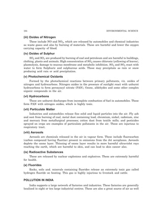 164 ENVIRONMENTAL SCIENCE
(iii) Oxides of Nitrogen
These include NO and NO2, which are released by automobiles and chemical industries
as waste gases and also by burning of materials. These are harmful and lower the oxygen
carrying capacity of blood.
(iv) Oxides of Sulphur
SO2 and SO3 are produced by burning of coal and petroleum and are harmful to buildings,
clothing, plants and animals. High concentration of SO2 causes chlorosis (yellowing of leaves),
plasmolysis, damage to mucous membrane and metabolic inhibition. SO2 and SO3 react with
water to form Sulphuric and sulphurous acids. These may precipitate as rain or snow
producing acid rain or acid precipitation.
(v) Photochemical Oxidants
Formed by the photochemical reactions between primary pollutants, viz. oxides of
nitrogen and hydrocarbons. Nitrogen oxides in the presence of sunlight react with unburnt
hydrocarbons to form peroxyacyl nitrate (PAN), Ozone, aldehydes and some other complex
organic compounds in the air.
(vi) Hydrocarbons
These are unburnt discharges from incomplete combustion of fuel in automobiles. These
form PAN with nitrogen oxides, which is highly toxic.
(vii) Particulate Matter
Industries and automobiles release fine solid and liquid particles into the air. Fly ash
and soot from burning of coal, metal dust containing lead, chromium, nickel, cadmium, zinc
and mercury from metallurgical processes; cotton dust from textile mills; and pesticides
sprayed on crops are examples of particulate pollutants in the air. These are injurious to
respiratory tract.
(viii) Aerosols
Aerosols are chemicals released in the air in vapour form. These include fluorocarbon
(carbon compound having fluorine) present in emissions from the Jet aeroplanes. Aerosols
deplete the ozone layer. Thinning of ozone layer results in more harmful ultraviolet rays
reaching the earth, which are harmful to skin, and can lead to skin cancer also.
(ix) Radioactive Substances
These are released by nuclear explosions and explosives. These are extremely harmful
for health.
(x) Fluorides
Rocks, soils and. minerals containing fluorides release an extremely toxic gas called
hydrogen fluoride on heating. This gas is highly injurious to livestock and cattle.
POLLUTION IN INDIA
India supports a large network of factories and industries. These factories are generally
localized in eight or ten large industrial centres. These are also a great source of air as well
 