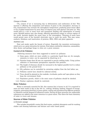 166 ENVIRONMENTAL SCIENCE
Change in Climate
CO2 content of air is increasing due to deforestation and combustion of fuel. This
increase is affecting the composition and balance of gases in the atmosphere. Increase in
CO2 concentration may increase the atmospheric temperature, producing green house effect
A rise of global temperature by more than 2-3 degrees may melt glaciers and polar ice. This
would lead to a rise in ocean level and consequent flooding and submergence of coastal
areas. Rainfall pattern may also change, affecting agricultural output in various regions of’
the world. Aerosols deplete the ozone layer in the stratosphere. Thinning of ozone layer
would permit more of the harmful ultraviolet rays to reach the earth. This may cause,
sunburn, blindness and inactivation of proteins, RNA, DNA and plant pigments.
Aesthetic Loss
Dust and smoke spoils the beauty of nature. Especially the mountain environments,
which serve as a great attraction for tourists. Foul odours emitted by industries, automobiles,
dirty drains and garbage heaps in cities are a great nuisance.
Control of Air Pollution
Following measures have been suggested to control air pollution-
(i) Some gases, which are more soluble in a particular liquid than air, for example,
ammonia in water, can be separated by dissolving in it
(ii) Particles larger than 50 mm are separated in gravity settling tanks. Using cyclone
collectors or electrostatic precipitators separates fine particles.
(iii) The height of chimneys should .be increased to the highest possible level to reduce
pollution at the ground level.
(iv) SO2 pollution can be controlled by extracting sulphur from the fuel before use.
(v) Pollution control laws should be enforced strictly.
(vi) Trees should be planted on the roadside, riverbanks, parks and’ open places as they
keep the environment fresh.
(vii) Population growth, which is the main cause of pollution should be checked.
(viii) Nuclear explosions should be restricted.
Water Pollution
Water is extremely essential for life, this common fact is known to all. It is required to
meet our basic needs in day to day life viz., cooking, drinking, bathing, disposal of sewage,
irrigation, generating electricity in power plants, cooling and manufacturing different products
in industries and the disposal of industrial wastes. During all these processes the undesirable
substances are added to the water resources to a great extent. This alters the basic chemistry
of water in rivers and streams.
Sources of Water Pollution
(i) Domestic sewage
This includes household’s wastes like food wastes, synthetic detergents used for washing
clothes and cleaning bathrooms and latrines and water based paints.
 