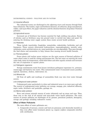 ENVIRONMENTAL SCIENCE : POLLUTION AND ITS FACTORS 167
(ii) Industrial effluents
The industrial wastes are discharged in the adjoining rivers and streams through flush
lines of factories. The textiles, sugar and fertilizers factories, oil refineries, drugs manufacture,
rubber, and rayon fibers, the paper industries and the chemical factories all produce Chemical
pollution.
(iii) Agricultural source
Increased use of fertilizers has become essential for high yielding crop plants. Excess
of nitrates used as fertilizers seep into ground water is carried into lakes and pond. On
entering the drinking water supply system these create several health problems.
(iv) Pesticides
These include insecticides, fungicides, nematicides, rodenticides, herbicides and soil
fumigants. These contain chlorinated hydrocarbons, organophosphates, metallic salts,
carbonates, acetic acid derivatives etc. many pesticides are non-degradable. They pass through
the food chains and accumulate in fatty tissues thus causing several health hazards.
(v) Thermal pollution
Power plants and nuclear power stations are the main sources of thermal pollution of
water where water is used for cooling and becomes hot. The hot water on entering the main
water body raises its temperature, which kills fishes and other aquatic animals and increases
the rate of respiration in aquatic plants.
(vi) Pathogenic organisms
Sewage and domestic waste from houses introduces pathogenic organisms viz., protozoa,
worms-eggs and bacteria into water. This contaminated water if consumed causes jaundice,
typhoid, dysentery, cholera, tuberculosis etc.
(vii) Mineral oils
Oil from oil spills and washings of automobiles finds way into river water through
sewers.
(viii) Underground water pollution
Underground water particularly in cities and industrial areas is no more pure and safe.
The sources of underground water pollution are sewage, seepage, pits, industrial effluents,
septic tanks, fertilizers and pesticides, garbage etc.
(ix) Marine water pollution
River and stream network sources of water ultimately end up ocean and seas. Thus,
these acts as the sink of all natural and man-made water based pollutants. The main
sources of oceanic pollution are discharges of oil, greases, petroleum products, detergents,
sewage and garbage including radioactive wastes.
Effect of Water Pollutants
The main effects of water pollutants are:
1. Compounds of mercury, arsenic and lead are poisonous and chemically harmful as
they even affect water treatment plants e.g. organic sulphur compounds interfere
with nitrification.
 
