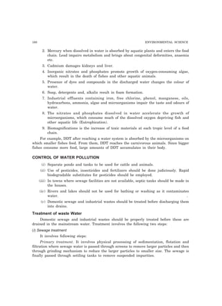 168 ENVIRONMENTAL SCIENCE
2. Mercury when dissolved in water is absorbed by aquatic plants and enters the food
chain. Lead impairs metabolism and brings about congenital deformities, anaemia
etc.
3. Cadmium damages kidneys and liver.
4. Inorganic nitrates and phosphates promote growth of oxygen-consuming algae,
which result in the death of fishes and other aquatic animals.
5. Presence of dyes and compounds in the discharged water changes the colour of
water.
6. Soap, detergents and, alkalis result in foam formation.
7. Industrial effluents containing iron, free chlorine, phenol, manganese, oils,
hydrocarbons, ammonia, algae and microorganisms impair the taste and odours of
water.
8. The nitrates and phosphates dissolved in water accelerate the growth of
microorganisms, which consume much of the dissolved oxygen depriving fish and
other aquatic life (Eutrophication).
9. Biomagnifications is the increase of toxic materials at each tropic level of a food
chain.
For example, DDT after reaching a water system is absorbed by the microorganisms on
which smaller fishes feed. From them, DDT reaches the carnivorous animals. Since bigger
fishes consume more food, large amounts of DDT accumulates in their body.
CONTROL OF WATER POLLUTION
(i) Separate ponds and tanks to be used for cattle and animals.
(ii) Use of pesticides, insecticides and fertilizers should be done judiciously. Rapid
biodegradable substitutes for pesticides should be employed.
(iii) In towns where sewage facilities are not available, septic tanks should be made in
the houses.
(iv) Rivers and lakes should not be used for bathing or washing as it contaminates
water. .
(v) Domestic sewage and industrial wastes should be treated before discharging them
into drains.
Treatment of waste Water
Domestic sewage and industrial wastes should be properly treated before these are
drained in the mainstream water. Treatment involves the following two steps:
(i) Sewage treatment
It involves following steps:
Primary treatment. It involves physical processing of sedimentation, flotation and
filtration where sewage water is passed through screens to remove larger particles and then
through grinding mechanism to reduce the larger particles to smaller size. The sewage is
finally passed through settling tanks to remove suspended impurities.
 