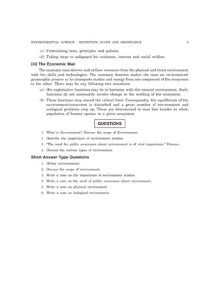 ENVIRONMENTAL SCIENCE : DEFINITION, SCOPE AND IMPORTANCE 9
(c) Formulating laws, principles and policies,
(d) Taking steps to safeguard his existence, interest and social welfare.
(iii) The Economic Man
The economic man derives and utilises resources from the physical and biotic environment
with his skills and technologies. The economic function makes the man an environment/
geomorphic process as he transports matter and energy from one component of the ecosystem
to the other. There may be any following two situations:
(a) His exploitative functions may be in harmony with the natural environment. Such,
functions do not necessarily involve change in the working of the ecosystem.
(b) These functions may exceed the critical limit. Consequently, the equilibrium of the
environment/ecosystem is disturbed and a great number of environment and
ecological problems crop up. These are determental to man him besides to whole
population of human species in a given ecosystem.
QUESTIONS
1. What is Environment? Discuss the scope of Environment.
2. Describe the importance of environment studies.
3. “The need for public awareness about environment is of vital importance.” Discuss.
4. Discuss the various types of environment.
Short Answer Type Questions
1. Define environments.
2. Discuss the scope of environment.
3. Write a note on the importance of environment studies.
4. Write a note on the need of public awareness about environment.
5. Write a note on physical environment.
6. Write a note on biological environment.
 