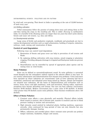 ENVIRONMENTAL SCIENCE : POLLUTION AND ITS FACTORS 171
by wind and .over-grazing. That desert in India is spreading at the rate of 12,000 hectares
of land every year.
(iii) Shifting cultivation
Tribal communities follow the practice of cutting down trees and setting them on fire
and then raising the crops on the resulting ash. This is called Jhuming in northeastern
India. It is harmful if the Jhuming cycles are longer than ten years but short cycles destroy
forests and cause soil erosion. e.g. Asia and Africa. .
(iv) Developmental activities
Large areas of fertile and productive croplands, woodlands and grasslands are lost to
various developmental activities such as rapid urbanization, building of airports, industries,
railways, roads, mining and construction of dams.
Control of Land Degradation
Following ways can control Land degradation
1. Restoration of forests and grass cover can help in prevention of soil erosion and
floods.
2. By replacing shifting cultivation with crop rotation, mixed cropping or plantation
cropping. Providing adequate drainage to irrigated and flood-prone lands can prevent
salinity.
3. Desertification can be controlled by spread of appropriate plant species and by
raising trees as wind breaks.
Noise Pollution
Noise can be defined as unwanted/unpleasant sound. So noise pollution is unwanted
sound dumped into the atmosphere without regard to the adverse effects it may have. In
our country urbanization and industrialization have become twin problems. Cities and towns
have sprouted up where industries are concentrated. Lack of town’ planning had led to
residential, commercial and industrial areas being mixed up. Houses, schools and hospitals
are situated near industries. All the boons of industrialization and civilization such as
motors, horns, heavy and light machinery, work and movement, blaring radios, supersonic
aeroplanes have become disturbing and irritant. Our ears can hear ordinary conversation
between 30-60 decibels. Modern conversation has a noise value of 60 decibels. A decibel
value greater than 80 decibels causes noise pollution. Noise becomes troublesome above 140
decibels.
Effect of Noise Pollution
1. Constant noise affects a man physically and mentally. Physical effects include
blood vessels to contract, skin to become pale, muscles to constrict and rise in blood
pressure leading to tension and nervousness.
2. High intensity sound emitted by industrial plants, bottling machines, supersonic
aircrafts, when continued for long periods of time not only disturbs but also
permanently damages hearing.
3. Offices, industries and crowded places where constant noise prevails can produce
temper tantrums, headaches, fatigue and nausea. .
 