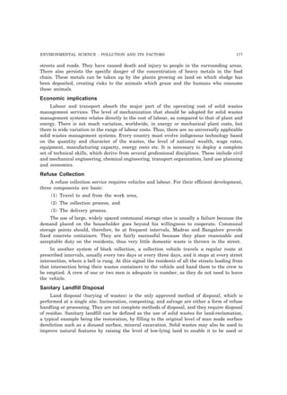 ENVIRONMENTAL SCIENCE : POLLUTION AND ITS FACTORS 177
streets and roads. They have caused death and injury to people in the surrounding areas.
There also persists the specific danger of the concentration of heavy metals in the food
chain. These metals can be taken up by the plants growing on land on which sludge has
been deposited, creating risks to the animals which graze and the humans who consume
these animals.
Economic implications
Labour and transport absorb the major part of the operating cost of solid wastes
management services. The level of mechanization that should be adopted for solid wastes
management systems relates directly to the cost of labour, as compared to that of plant and
energy. There is not much variation, worldwide, in energy or mechanical plant costs, but
there is wide variation in the range of labour costs. Thus, there are no universally applicable
solid wastes management systems. Every country must evolve indigenous technology based
on the quantity and character of the wastes, the level of national wealth, wage rates,
equipment, manufacturing capacity, energy costs etc. It is necessary to deploy a complete
set of technical skills, which derive from several professional disciplines. These include civil
and mechanical engineering, chemical engineering, transport organization, land use planning
and economics.
Refuse Collection
A refuse collection service requires vehicles and labour. For their efficient development,
three components are basic:
(1) Travel to and from the work area,
(2) The collection process, and
(3) The delivery process.
The use of large, widely spaced communal storage sites is usually a failure because the
demand placed on the householder goes beyond his willingness to cooperate. Communal
storage points should, therefore, be at frequent intervals, Madras and Bangalore provide
fixed concrete containers. They are fairly successful because they place reasonable and
acceptable duty on the residents, thus very little domestic waste is thrown in the street.
In another system of block collection, a collection vehicle travels a regular route at
prescribed intervals, usually every two days or every three days, and it stops at every street
intersection, where a bell is rung. At this signal the residents of all the streets leading from
that intersection bring their wastes containers to the vehicle and hand them to the crew to
be emptied. A crew of one or two men is adequate in number, as they do not need to leave
the vehicle.
Sanitary Landfill Disposal
Land disposal (burying of wastes) is the only approved method of disposal, which is
performed at a single site. Incineration, composting, and salvage are either a form of refuse
handling or processing. They are not complete methods of disposal, and they require disposal
of residue. Sanitary landfill can be defined as the use of solid wastes for land-reclamation,
a typical example being the restoration, by filling to the original level of man made surface
dereliction such as a disused surface, mineral excavation. Solid wastes may also be used to
improve natural features by raising the level of low-lying land to enable it to be used or
 