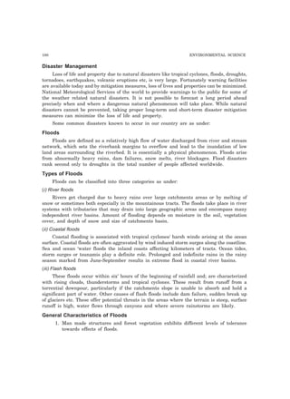 180 ENVIRONMENTAL SCIENCE
Disaster Management
Loss of life and property due to natural disasters like tropical cyclones, floods, droughts,
tornadoes, earthquakes, volcanic eruptions etc, is very large. Fortunately warning facilities
are available today and by mitigation measures, loss of lives and properties can be minimized.
National Meteorological Services of the world to provide warnings to the public for some of
the weather related natural disasters. It is not possible to forecast a long period ahead
precisely when and where a dangerous natural phenomenon will take place. While natural
disasters cannot be prevented, taking proper long-term and short-term disaster mitigation
measures can minimize the loss of life and property.
Some common disasters known to occur in our country are as under:
Floods
Floods are defined as a relatively high flow of water discharged from river and stream
network, which sets the riverbank margins to overflow and lead to the inundation of low
land areas surrounding the riverbed. It is essentially a physical phenomenon. Floods arise
from abnormally heavy rains, dam failures, snow melts, river blockages. Flood disasters
rank second only to droughts in the total number of people affected worldwide.
Types of Floods
Floods can be classified into three categories as under:
(i) River floods
Rivers get charged due to heavy rains over large catchments areas or by melting of
snow or sometimes both especially in the mountainous tracts. The floods take place in river
systems with tributaries that may drain into large geographic areas and encompass many
independent river basins. Amount of flooding depends on moisture in the soil, vegetation
cover, and depth of snow and size of catchments basin.
(ii) Coastal floods
Coastal flooding is associated with tropical cyclones/ harsh winds arising at the ocean
surface. Coastal floods are often aggravated by wind induced storm surges along the coastline.
Sea and ocean ‘water floods the inland coasts affecting kilometers of tracts. Ocean tides,
storm surges or tsunamis play a definite role. Prolonged and indefinite rains in the rainy
season marked from June-September results in extreme flood in coastal river basins.
(iii) Flash floods
These floods occur within six’ hours of the beginning of rainfall and; are characterized
with rising clouds, thunderstorms and tropical cyclones. These result from runoff from a
torrential downpour, particularly if the catchments slope is unable to absorb and hold a
significant part of water. Other causes of flash floods include dam failure, sudden break up
of glaciers etc. These offer potential threats in the areas where the terrain is steep, surface
runoff is high, water flows through canyons and where severe rainstorms are likely.
General Characteristics of Floods
1. Man made structures and forest vegetation exhibits different levels of tolerance
towards effects of floods.
 