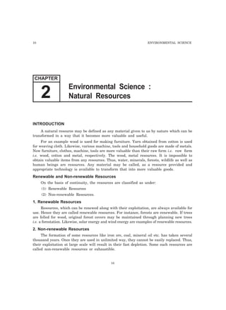 10 ENVIRONMENTAL SCIENCE
INTRODUCTION
A natural resource may be defined as any material given to us by nature which can be
transformed in a way that it becomes more valuable and useful.
For an example wood is used for making furniture. Yarn obtained from cotton is used
for weaving cloth. Likewise, various machine, tools and household goods are made of metals.
Now furniture, clothes, machine, tools are more valuable than their raw form i.e. raw form
i.e. wood, cotton and metal, respectively. The wood, metal resources. It is impossible to
obtain valuable items from any resources. Thus, water, minerals, forests, wildlife as well as
human beings are resources. Any material may be called, as a resource provided and
appropriate technology is available to transform that into more valuable goods.
Renewable and Non-renewable Resources
On the basis of continuity, the resources are classified as under:
(1) Renewable Resources
(2) Non-renewable Resources.
1. Renewable Resources
Resources, which can be renewed along with their exploitation, are always available for
use. Hence they are called renewable resources. For instance, forests are renewable. If trees
are felled for wood, original forest covers may be maintained through planning new trees
i.e. a forestation. Likewise, solar energy and wind energy are examples of renewable resources.
2. Non-renewable Resources
The formation of some resources like iron ore, coal, mineral oil etc. has taken several
thousand years. Once they are used in unlimited way, they cannot be easily replaced. Thus,
their exploitation at large scale will result in their fast depletion. Some such resources are
called non-renewable resources or exhaustible.
10
CHAPTER
Environmental Science :
Natural Resources2
 