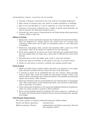 ENVIRONMENTAL SCIENCE : POLLUTION AND ITS FACTORS 181
2. Intensity of damage is governed by the time interval of standing floodwaters.
3. High velocity of running water may uproot or weaken foundations of buildings.
4. Rate of rise and discharge of a river is important as a basis for flood control.
5. Frequency of occurrence estimated over a length of period would determine the
kind of activities the flood plain should be put to.
6. Generally the rainy season is characterized by the floods during which agricultural
economy suffers a huge loss.
Effects of Floods
1. Rising water, erosion and the force damages the residential and commercial building.
They are dangerous for villages lying in the coastal areas as it sweeps away
everything, which comes into its path. In mountainous areas it is the chief cause
of landslides.
2. Fisherman, local people, cattle, animals and vegetation suffer a great loss of life
and property. Most of the deaths are reported to be from drowning.
3. Fresh water supplies by all sources are nearly destroyed and contaminated hence
the areas falling under its impact bear a great risk of suffering from water borne
diseases.
4. The destruction of food and fodder crops result in acute food shortage.
5. Floods also make soil infertile, as the topsoil is lost due to erosional activity.
6. Floods are also known to preserve, wetlands and recharge ground water.
Flood Control
1. Depth and width of the riverbed could be increased as its capacity to carry larger
loads increases manifold and thus reduce the area of the flood plain.
2. A network of canals can be established from the river systems, which generally
leads to floods. This would also benefit the agricultural economy/ section. Care
must be taken in the design and construction because of the possible environmental
impact and necessary safety features.
3. Reservoirs should be made for storing floodwater and releasing them at manageable
rates. This would require careful engineering. Dams, and reservoirs would further
lead to generation of resources.
4. Newly constructed residential as well commercial buildings should have foundations,
which are strong enough to respond to flood conditions.
5. Rivers and streambeds should be stabilized with stone, masonry or vegetation at
the banks. This should strictly be followed where rivers pass through cities, specially
near bridges.
Post Disaster Requirements
The initial response to flooding authorities/community should include:
Search and Rescue operations, waterprovision,
Medical assistance, Disaster epidemiological surveillance assessment, food and
and temporary shelter.
 