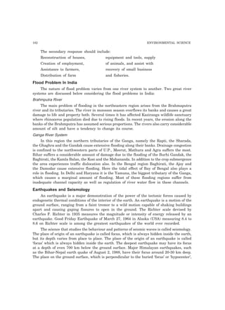 182 ENVIRONMENTAL SCIENCE
The secondary response should include:
Reconstruction of houses, equipment and tools, supply
Creation of employment, of animals, and assist with
Assistance to farmers, recovery of small business
Distribution of farm and fisheries.
Flood Problem In India
The nature of flood problem varies from one river system to another. Two great river
systems are discussed below considering the flood problems in India:
Brahmputra River
The main problem of flooding in the northeastern region arises from the Brahmaputra
river and its tributaries. The river in monsoon season overflows its banks and causes a great
damage to life and property both. Several times it has affected Kaziranga wildlife sanctuary
where rhinoceros population died due to rising floods. In recent years, the erosion along the
banks of the Brahmputra has assumed serious proportions. The rivers also carry considerable
amount of silt and have a tendency to change its course.
Ganga River System
In this region the northern tributaries of the Ganga, namely the Rapti, the Sharada,
the Ghaghra and the Gandak cause extensive flooding along their banks. Drainage congestion
is confined to the northwestern parts of U.P., Meerut, Mathura and Agra suffers the most.
Bihar suffers a considerable amount of damage due to the flooding of the Burhi Gandak, the
Baghirati, the Kamla Balan, the Kosi and the Mahananda. In addition to the crop submergence
the area experiences traffic dislocation also. In the Bengal region Baghirati, the Ajoy and
the Damodar cause extensive flooding. Here the tidal effect of Bay of Bengal also plays a
role in flooding. In Delhi and Haryana it is the Yamuna, the biggest tributary of the Ganga,
which causes a marginal amount of flooding. Most of these flooding regions suffer from
inadequate channel capacity as well as regulation of river water flow in these channels.
Earthquakes and Seismology
An earthquake is a major demonstration of the power of the tectonic forces caused by
endogenetic thermal conditions of the interior of the earth. An earthquake is a motion of the
ground surface, ranging from a faint tremor to a wild motion capable of shaking buildings
apart and causing gaping fissures to open in the ground. The Richter scale devised by
Charles F. Richter in 1935 measures the magnitude or intensity of energy released by an
earthquake. Good Friday Earthquake of March 27, 1964 in Alaska (USA) measuring 8.4 to
8.6 on Richter scale is among the greatest earthquakes of the world ever recorded.
The science that studies the behaviour and patterns of seismic waves is called seismology.
The place of origin of an earthquake is called focus, which is always hidden inside the earth,
but its depth varies from place to place. The place of the origin of an earthquake is called
‘focus’ which is always hidden inside the earth. The deepest earthquake may have its focus
at a depth of even 700 km below the ground surface. Major Himalayan earthquakes, such
as the Bihar-Nepal earth quake of August 2, 1988, have their focus around 20-30 km deep.
The place on the ground surface, which is perpendicular to the buried ‘focus’ or ‘hypocenter’,
 