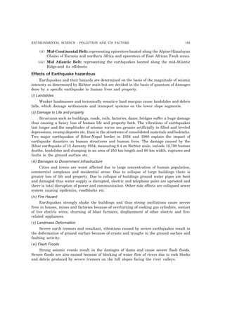 ENVIRONMENTAL SCIENCE : POLLUTION AND ITS FACTORS 185
(ii) Mid-Continental Belt: representing epicenters located along the Alpine-Himalayan
Chains of Eurasia and northern Africa and epicenters of East African Fault zones.
(iii) Mid Atlantic Belt: representing the earthquakes located along the mid-Atlantic
Ridge-and its offshoots.
Effects of Earthquake hazardous
Earthquakes and their hazards are determined on the basis of the magnitude of seismic
intensity as determined by Richter scale but are decided in the basis of quantum of damages
done by a specific earthquake to human lives and property.
(i) Landslides
Weaker landmasses and tectonically sensitive land margins cause landslides and debris
falls, which damage settlements and transport systems on the lower slope segments.
(ii) Damage to Life and property
Structures such as buildings, roads, rails, factories, dams, bridges suffer a huge damage
thus causing a heavy loss of human life and property both. The vibrations of earthquakes
last longer and the amplitudes of seismic waves are greater artificially in filled and leveled
depressions, swamp deposits etc. than in the structures of consolidated materials and bedrocks.
Two major earthquakes of Bihar-Nepal border in 1934 and 1988 explain the impact of
earthquake disasters on human structures and human lives. The damage caused by the
Bihar earthquake of 15 January 1934, measuring 8.4 on Richter scale, include 10,700 human
deaths, landslides and slumping in an area of 250 km length and 60 km width, ruptures and
faults in the ground surface etc.
(iii) Damages to Government Infrastructure
Cities and towns are worst affected due to large concentration of human population,
commercial complexes and residential areas. Due to collapse of large buildings there is
greater loss of life and property. Due to collapse of buildings ground water pipes are bent
and damaged thus water supply is disrupted, electric and telephone poles are uprooted and
there is total disruption of power and communication. Other side effects are collapsed sewer
system causing epidemics, roadblocks etc.
(iv) Fire Hazard
Earthquakes strongly shake the buildings and thus strong oscillations cause severe
fires in houses, mines and factories because of overturning of cooking gas cylinders, contact
of live electric wires, churning of blast furnaces, displacement of other electric and fire-
related appliances.
(v) Landmass Deformation
Severe earth tremors and resultant, vibrations caused by severe earthquakes result in
the deformation of ground surface because of crusts and troughs in the ground surface and
faulting activity.
(vi) Flash Floods
Strong seismic events result in the damages of dams and cause severe flash floods.
Severe floods are also caused because of blocking of water flow of rivers due to rock blocks
and debris produced by severe tremors on the hill slopes facing the river valleys.
 