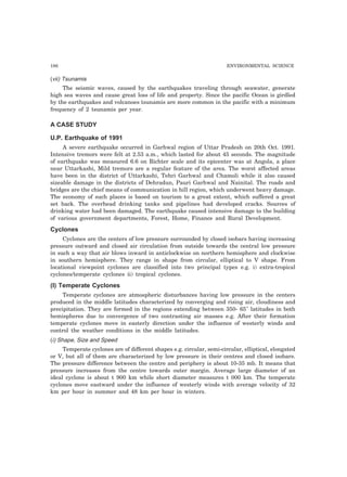 186 ENVIRONMENTAL SCIENCE
(vii) Tsunamis
The seismic waves, caused by the earthquakes traveling through seawater, generate
high sea waves and cause great loss of life and property. Since the pacific Ocean is girdled
by the earthquakes and volcanoes tsunamis are more common in the pacific with a minimum
frequency of 2 tsunamis per year.
A CASE STUDY
U.P. Earthquake of 1991
A severe earthquake occurred in Garhwal region of Uttar Pradesh on 20th Oct. 1991.
Intensive tremors were felt at 2.53 a.m., which lasted for about 45 seconds. The magnitude
of earthquake was measured 6.6 on Richter scale and its epicenter was at Angola, a place
near Uttarkashi, Mild tremors are a regular feature of the area. The worst affected areas
have been in the district of Uttarkashi, Tehri Garhwal and Chamoli while it also caused
sizeable damage in the districts of Dehradun, Pauri Garhwal and Nainital. The roads and
bridges are the chief means of communication in hill region, which underwent heavy damage.
The economy of such places is based on tourism to a great extent, which suffered a great
set back. The overhead drinking tanks and pipelines had developed cracks. Sources of
drinking water had been damaged. The earthquake caused intensive damage to the building
of various government departments, Forest, Home, Finance and Rural Development.
Cyclones
Cyclones are the centers of low pressure surrounded by closed isobars having increasing
pressure outward and closed air circulation from outside towards the central low pressure
in such a way that air blows inward in anticlockwise on northern hemisphere and clockwise
in southern hemisphere. They range in shape from circular, elliptical to V shape. From
locational viewpoint cyclones are classified into two principal types e.g. i) extra-tropical
cyclones/temperate cyclones ii) tropical cyclones.
(I) Temperate Cyclones
Temperate cyclones are atmospheric disturbances having low pressure in the centers
produced in the middle latitudes characterized by converging and rising air, cloudiness and
precipitation. They are formed in the regions extending between 350- 65" latitudes in both
hemispheres due to convergence of two contrasting air masses e.g. After their formation
temperate cyclones move in easterly direction under the influence of westerly winds and
control the weather conditions in the middle latitudes.
(i) Shape, Size and Speed
Temperate cyclones are of different shapes e.g. circular, semi-circular, elliptical, elongated
or V, but all of them are characterized by low pressure in their centres and closed isobars.
The pressure difference between the centre and periphery is about 10-35 mb. It means that
pressure increases from the centre towards outer margin. Average large diameter of an
ideal cyclone is about t 900 km while short diameter measures t 000 km. The temperate
cyclones move eastward under the influence of westerly winds with average velocity of 32
km per hour in summer and 48 km per hour in winters.
 