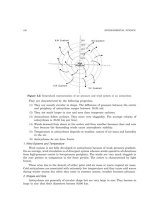 190 ENVIRONMENTAL SCIENCE
High
Pressure
1023
1020
1017
1014
1011 N.E Quadrant
S.E. Quadrant
S.W. Quadrant
N.W. Quadrant
Figure 5.2: Generalized representation of air pressure and wind system in an anticyclone.
They are characterized by the following properties.
(1) They are usually circular in shape. The difference of pressure between the centre
and periphery of anticyclone ranges between 10-20 mb.
(2) They are much larger in size and area than temperate cyclones.
(3) Anticyclones follow cyclones. They move very sluggishly. The average velocity of
anticyclones is 30-50 km per hour.
(4) Winds descend from above at the centre and thus weather becomes clear and rain
less because the descending winds cause atmospheric stability.
(5) Temperature in anticyclones depends on weather, nature of air mass and humidity
in the air.
(6) Anticyclones do not have fronts.
1. Wind Systems and Temperature
Wind system is not fully developed in anticyclones because of weak pressure gradient.
On an average, wind circulation is of divergent system wherein winds spread in all directions
from high-pressure centre to low-pressure periphery. The winds are very much sluggish in
the rear portion in comparison to the front portion. The centre is characterized by light
breeze.
These arise due to the descent of either polar cold air mass or warm tropical air mass.
Cold anticyclones are associated with extremely low temperature and they cause cold waves
during winter season but when they come in summer season, weather becomes pleasant.
2. Shapes and Size
Anticyclones are generally of circular shape but are very large in size. They become so
large in size that their diameters become 9,000 km.
 