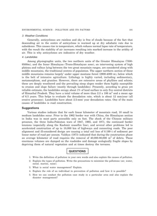ENVIRONMENTAL SCIENCE : POLLUTION AND ITS FACTORS 191
3. Weather Conditions
Generally, anticyclones are rainless and sky is free of clouds because of the fact that
descending air in the centre of anticyclone is warmed up at dry adiabatic rate due to
subsidence. This causes rise in temperature, which reduces normal lapse rate of temperature,
with the result the stability of air increases resulting into marked increase in the aridity of
air. This is why anticyclones are indicative of dry weather.
4. Landslides
Among physiographic units, the two northern units of the Greater Himalayas (7500-
8500m), and the Inner Himalayas (Trans-Himalayan zone), an intervening system of high
plateau and valleys lying between the two great mountain ranges, are considered along with
middle mountains, the traditional centres of population. The upper northern section of these
middle mountains remains largely’ under upper montane forest (2900-4000 m), below which
is the belt of intensive agriculture. Lithology is highly varied, including sedimentary,
metamorphism, and granites. However, there are extensive areas of phyllites and schists;
these are deeply weathered and the prevailing steep slopes render them highly susceptible
to erosion and slope failure (mostly through landslides). Presently, according to gross yet
reliable estimate, the landslides occupy about 1% of land surface in only five central districts
of Himachal Pradesh. They have a total volume of more than 2.2 x 106 m3
and a mean age
of 6.5 years. This helps to evaluate the denudation rate, which is about 12 mm/year (all
erosive processes). Landslides have about 2.5-mm/ year denudation rates. One of the main
causes of landslides is road construction.
Suggestions
Various studies indicate that for each linear kilometer of mountain road, 10 small to
medium landslides occur. Prior to the 1962 border war with China, the Himalayan section
in India was in most parts accessible only on foot. The shock of the Chinese military
presence, the three India-Pakistan wars of 1947, 1965, and 1971, the continued border
tensions (especially along the Kashmir ceasefire line), and several other problems led to
accelerated construction of up to 10,000 km of highways and connecting roads. The poor
alignment and ill-considered design are causing a total soil loss of 0.199 t of sediment per
linear meter of road per annum. Valdiya (1973) indicated that during the construction phase
an average kilometer of road requires the removal of 40,000-80,000 m3
of debris. These
enormous volumes are dumped on the roadsides and damage ecologically fragile slopes by
depriving them of natural vegetation and at times destroy the terraces.
QUESTIONS
1. Write the definition of pollution in your own words and also explain the causes of pollution.
2. Explain the types of pollution. Write the precautions to minimize the pollutions (air, water,
social, marine, noise).
3. What is social water management? Explain.
4. Explain the role of an individual in prevention of pollution and how it is possible?
5. How we can conduct the pollution case study in a particular area and also explain the
disaster management?
 