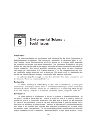 Introduction
The term sustainable was development and introduced by the World Commission on
Environment and Development (The Brundtland Commission), in its seminal report of 1987,
Our Common Future. The concept has terrifically worked out in creating public awareness
for sustaining the planet with better management. The sustainable development has been
defined as “meeting the need of the present generation without compromising the needs of
future generation”. The concept precisely emphasizes upon using the earth resources
judiciously and compensating for it in some sense e.g. if cut few trees to support our lives,
we should also implant some new ones at some site. This would result in. maintaining the
earths fine balance between resource consumption and resource generation.
In understanding this concept we very often encounter two terms- sustainable and
development. These are summarized below as:
Sustainable
The literal meaning of sustainability is “that can be maintained” or “keep goal
continuously”. In ecological sense it refers to “conservation of ecological balance by avoiding
depletion of natural resources”. Hence, we can understand it as something, which has got
to do with longevity (long life) of a resource, commodity, species, ecosystem, earth etc.
Development
The literal meaning of development is “the act or instance of growth/advancement”. So
the growth can be of many types viz., growth of education, growth of industry, growth of
population, growth of forests and many other. But what type of growth are we addressing
to? Here we are addressing to one of the most sensitive issue of growing concern ‘about
improving the well-being of human beings. This could be achieved only through compromising
with some of our comforts and luxuries. The generation of comforts and luxuries brings
environment under great pressure. The Nations economic growth should not stand upon the
fragile foundation of earth’s resources. Mahatma Gandhi a great social scientist, rightly
192
CHAPTER
Environmental Science :
Social Issues6
 