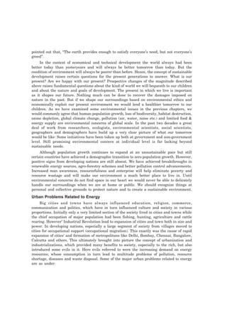 pointed out that, “The earth provides enough to satisfy everyone’s need, but not everyone’s
greed”.
In the context of economical and technical development the world always had been
better today than yesteryears and will always be better tomorrow than today. But the
condition of environment will always be poorer than before. Hence, the concept of sustainable
development raises certain questions for the present generations to answer. What is our
present? Are we happy with our present? Prospective changes of the magnitude described
above raises fundamental questions about the kind of world we will bequeath to our children
and about the nature and goals of development. The present in which we live is important
as it shapes our future. Nothing much can be done to recover the damages imposed on
nature in the past. But if we shape our surroundings based on environmental ethics and
economically exploit our present environment we would lend a healthier tomorrow to our
children. As we have examined some environmental issues in the previous chapters, we
would commonly agree that human population growth, loss of biodiversity, habitat destruction,
ozone depletion, global climate change, pollution (air, water, noise etc.) and limited food &
energy supply are environmental concerns of global scale. In the past two decades a great
deal of work from researchers, ecologists, environmental scientists, social scientists,
geographers and demographers have build up a very clear picture of what our tomorrow
would be like: Some initiatives have been taken up both at government and non-government
level. Still promising environmental concern at individual level is far lacking beyond
sustainable needs.
Although population growth continues to expand at an unsustainable pace but still
certain countries have achieved a demographic transition to zero population growth. However,
positive signs from developing nations are still absent. We have achieved breakthroughs in
renewable energy sources, agro-forestry schemes and better pollution control advancements.
Increased man awareness, resourcefulness and enterprise will help eliminate poverty and
resource wastage and will make our environment a much better place to live in. Until
environmental concerns do not find space in our heart we would never be able to delicately
handle our surroundings when we are at home or public. We should recognize things at
personal and collective grounds to protect nature and to create a sustainable environment.
Urban Problems Related to Energy
Big cities and towns have always influenced education, religion, commerce,
communication and politics, which have in turn influenced culture and society in various
proportions. Initially only a very limited section of the society lived in cities and towns while
the chief occupation of major population had been fishing, hunting, agriculture and cattle
rearing. However’ Industrial Revolution lead to expansion of cities and town both in size and
power. In developing nations, especially a large segment of society from villages moved to
cities for occupational support (occupational migration). This exactly was the cause of rapid
expansion of cities’ and formation of metropolitans like Delhi, Bombay, Chennai, Bangalore,
Calcutta and others. This ultimately brought into picture the concept of urbanization and
industrializations, which provided many benefits to society, especially to the rich, but also
introduced some evils in it. Here evils referred to were the increasing demand on energy
resources; whose consumption in turn lead to multitude problems of pollution, resource
shortage, diseases and waste disposal. Some of the major urban problems related to energy
are as under:
 