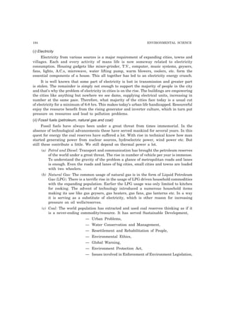 194 ENVIRONMENTAL SCIENCE
(i) Electricity
Electricity from various sources is a major requirement of expanding cities, towns and
villages. Each and every activity of mans life is now someway related to electricity
consumption. Housing gadgets like mixer-grinder, T.V., computer, music systems, geysers,
fans, lights, A.C.s, microwave, water lifting pump, warm blowers, coolers, etc. form the
essential components of a house. This all together has led to an electricity energy crunch.
It is well known that some part of electricity is lost in transmission and greater part
is stolen. The remainder is simply not enough to support the majority of people in the city
and that’s why the problem of electricity in cities is on the rise. The buildings are empowering
the cities like anything but nowhere we see dams, supplying electrical units, increasing in
number at the same pace. Therefore, what majority of the cities face today is a usual cut
of electricity for a minimum of 6-8 hrs. This makes today’s urban life handicapped. Resourceful
enjoy the resource benefit from the rising generator and inverter culture, which in turn put
pressure on resources and lead to pollution problems.
(ii) Fossil fuels (petroleum, natural gas and coal)
Fossil fuels have always been under a great threat from times immemorial. In the
absence of technological advancements these have served mankind for several years. In this
quest for energy the coal reserves have suffered a lot. With rise in technical know how man
started generating power from nuclear sources, hydroelectric power, wind power etc. But
still these contribute a little. We still depend on thermal power a lot.
(a) Petrol and Diesel: Transport and communication has brought the petroleum reserves
of the world under a great threat. The rise in number of vehicle per year is immense.
To understand the gravity of the problem a glance of metropolitan roads and lanes
is enough. Even the roads and lanes of big cities, small cities and towns are loaded
with two wheelers.
(b) Natural Gas: The common usage of natural gas is in the form of Liquid Petroleum
Gas (LPG). There is a terrific rise in the usage of LPG driven household commodities
with the expanding population. Earlier the LPG usage was only limited to kitchen
for cooking. The advent of technology introduced a numerous household items
making its use like gas geysers, gas heaters, gas fans, gas lanterns etc. In a way
it is serving as a substitute of electricity, which is other reason for increasing
pressure on oil wells/reserves.
(c) Coal: The world population has extracted and used coal reserves thinking as if it
is a never-ending commodity/resource. It has served Sustainable Development,
— Urban Problems,
— Water Conservation and Management,
— Resettlement and Rehabilitation of People,
— Environmental Ethics,
— Global Warning,
— Environment Protection Act,
— Issues involved in Enforcement of Environment Legislation,
 