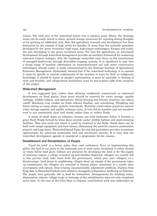 196 ENVIRONMENTAL SCIENCE
season. The land area of the watershed drains into a common point. Hence, the drainage
water can be easily stored in above -ground storage structures for recycling during droughts
or for growing an additional crop. Rain fed agriculture research and development has been
dominated by the concept of high yields for decades. It arose from the scientific principles
developed for the ‘green revolution’ high input, high-output technologies. Fatigue and cracks
are now developing in the green revolution areas. For rain fed agriculture, an area-based
development through watershed management provides an excellent framework for sustaining
semi-arid tropical ecologies. Also the landscape watershed units focus on the maintenance
of managed biodiversity through diversified cropping systems. It is significant to note that
a broad range of baseline information on watershed-based soil and water conservation
technologies already exists. A study commissioned by the National Institute of Agricultural
Extension Management, Hyderabad, showed that if the watershed technology is to succeed
it must be specific to natural endowments of the location; it must be built on indigenous
knowledge; it should be based on people’s participation; it must be equitable in sharing of
costs and benefits, and village-based institutions must be put-in-place right from inception
of the project.
Watershed Management
It was suggested that, rather than allowing residential, commercial, or industrial
development on flood plains, these areas should be reserved for water storage, aquifer
recharge, wildlife habitat, and agriculture. Sound farming and forestry practices can reduce
runoff. Retaining crop residue on fields reduces flooding, and minimizing. Ploughing and
forest cutting on steep slopes protects watersheds. Wetlands conservation preserves natural
water storage capacity and aquifer recharge zones. A river fed by marshes and wet meadows
tend to run consistently clear and steady rather than in violent floods.
A series of small dams on tributary streams can hold backwater before it becomes a
great flood. Ponds formed by these dams provide useful wildlife habitat and stock-watering
facilities. They also catch soil where it could be returned to the fields. Small dams can be
built with simple equipment and local labour; eliminating the need for massive construction
projects and huge dams. Watershed-based frame for rain fed agriculture provides uncommon
opportunities for achieving sustainable food and nutritional security. It is time that the
watershed development agenda is considered a programme for-the masses.
Resettlement and Rehabilitation of People
“Land for land” is a better policy than cash settlement. Even in implementing this
policy, the land is not given in the command area in most cases, forestland is either cleared
on waste fallow land given without any provision for developing the land or for the supply
of necessary inputs; a village is broken up and families dispersed; villagers are usually left
to buy private land, take loans from the government, which puts poor villagers at a
disadvantage- land prices in neighboring villages shoot up steeply if the government takes
up resettlement; the villagers are resettled in distant places, sometimes in a totally alien
environment and culture, thus creating insurmountable adjustment problems. Oustees from
Pong dam in Himachal Pradesh were settled in Anupgarh in Rajasthan, bordering on Pakistan.
The people were generally left to fend for themselves. Arrangements for drinking water,
dispensaries, schools, village roads or drainage of the rehabilitation sites are only completed
years later. In the case of the Ukai Dam in Gujarat, resettlement work was undertaken by
 