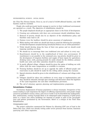 ENVIRONMENTAL SCIENCE : SOCIAL ISSUES 197
the ‘Ukai Nav Nirman Samity. Even so, out of a total of 18,500 affected families, only 3500
families could be resettled.
People who could previously barely manage to survive in their traditional environment
are uprooted as a result. The objectives of rehabilitation should be:
1. The people displaced should get an appropriate share in the fruits of development.
2. Creating new settlements with their own environment should rehabilitate them.
3. Removal of poverty should also be an objective of the rehabilitation policy and
therefore some land to all.
4. Oustees (even the landless) should be given assurance of employment.
5. While dealing with tribal one should also keep in mind the following five principles
of tribal-development accepted during Jawaharlal Nehru’s era as ‘tribal panchsheel.’
6. Tribal should develop along the lines of their own genius and we should avoid
imposing anything on them.
7. We should try to encourage their own traditional arts and culture in every way.
8. Resettlement should be in the neighborhood of their own environment. If
resettlement is not possible in the command area, top priority should be given to
the development of irrigation facilities and supply of basic inputs for agriculture;
drinking water, wells, grazing grounds for cattle schools for the children, primary
health care units and other amenities should be arranged.
9. In partly affected village, villagers should be given the option of shifting out with
others with the same compensation as available to evacuees.
10. Training facilities should be set up to upgrade the skills of affected people and
reservation in jobs should be made for the willing adults among the evacuees.
11. Special attention should be given to the rehabilitation of artisans and village crafts
people.
12. Villagers should be taken into confidence at every stage or implementation and
they should be educated, through open meetings and discussion about the legalities
of the Land Acquisition Act and other rehabilitation provisions.
13. The aid of voluntary agencies planning and implementation programme.
Rehabilitation Problem
Involuntary displacement of human population is always traumatic. Irrespective of the
causes leading to such migrations the degree of suffering experienced by such people simply
cannot be quantified in money values, and even in words it can be described only inadequately.
But, unfortunately, ousting of people likely to be submerged under irrigation or hydel power
dams is a classic case where hardships are imposed on people in spite of the ‘pro-people’
laws and policies proclaimed by the Government. Below is a critique of the Tehri Dam
Rehabilitation.
Compensatory Land
The project authorities commenced the Scheme by allocating 2767 acre of land in the
Dehra Dun area, which was already reeling under severe pressure from tourism, limestone
quarrying and urban expansion.
 