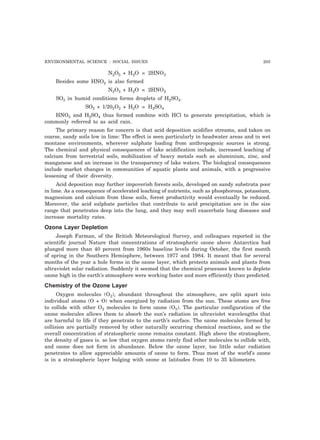 ENVIRONMENTAL SCIENCE : SOCIAL ISSUES 205
N2O5 + H2O = 2HNO3
Besides some HNO2 is also formed
N2O3 + H2O = 2HNO2
SO3 in humid conditions forms droplets of H2SO4.
SO2 + 1/202O2 + H2O = H2SO4
HNO3 and H2SO4 thus formed combine with HCl to generate precipitation, which is
commonly referred to as acid rain.
The primary reason for concern is that acid deposition acidifies streams, and taken on
coarse, sandy soils low in lime: The effect is seen particularly in headwater areas and in wet
montane environments, wherever sulphate loading from anthropogenic sources is strong.
The chemical and physical consequences of lake acidification include, increased leaching of
calcium from terrestrial soils, mobilization of heavy metals such as aluminium, zinc, and
manganese and an increase in the transparency of lake waters. The biological consequences
include market changes in communities of aquatic plants and animals, with a progressive
lessening of their diversity.
Acid deposition may further impoverish forests soils, developed on sandy substrata poor
in lime. As a consequence of accelerated leaching of nutrients, such as phosphorous, potassium,
magnesium and calcium from these soils, forest productivity would eventually be reduced.
Moreover, the acid sulphate particles that contribute to acid precipitation are in the size
range that penetrates deep into the lung, and they may well exacerbate lung diseases and
increase mortality rates.
Ozone Layer Depletion
Joseph Farman, of the British Meteorological Survey, and colleagues reported in the
scientific journal Nature that concentrations of stratospheric ozone above Antarctica had
plunged more than 40 percent from 1960s baseline levels during October, the first month
of spring in the Southern Hemisphere, between 1977 and 1984. It meant that for several
months of the year a hole forms in the ozone layer, which protects animals and plants from
ultraviolet solar radiation. Suddenly it seemed that the chemical processes known to deplete
ozone high in the earth’s atmosphere were working faster and more efficiently than predicted.
Chemistry of the Ozone Layer
Oxygen molecules (O2), abundant throughout the atmosphere, are split apart into
individual atoms (O + O) when energized by radiation from the sun. These atoms are free
to collide with other O2 molecules to form ozone (O3). The particular configuration of the
ozone molecules allows them to absorb the sun’s radiation in ultraviolet wavelengths that
are harmful to life if they penetrate to the earth’s surface. The ozone molecules formed by
collision are partially removed by other naturally occurring chemical reactions, and so the
overall concentration of stratospheric ozone remains constant. High above the stratosphere,
the density of gases is. so low that oxygen atoms rarely find other molecules to collide with,
and ozone does not form in abundance. Below the ozone layer, too little solar radiation
penetrates to allow appreciable amounts of ozone to form. Thus most of the world’s ozone
is in a stratospheric layer bulging with ozone at latitudes from 10 to 35 kilometers.
 