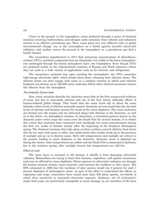 206 ENVIRONMENTAL SCIENCE
Closer to the ground, in the troposphere, ozone produced through a series of chemical
reactions involving hydrocarbons and nitrogen oxide emissions from vehicles and industrial
activity is an effective greenhouse gas. Thus, ozone plays two very different roles in global
environmental change: one in the stratosphere as a shield against harmful ultraviolet
radiation, and another nearer the ground in the troposphere as a greenhouse gas find a
health hazard.
The researchers hypothesized in 1974 that increasing concentrations of chlorofluoro-
carbons (CFCs), synthetic compounds that are chemically very stable in the lower atmosphere,
rise unchanged through the lowest atmospheric layer, the troposphere. Even though CFCs
are produced mostly in the industrialized countries of Europe and North America—where
they are used in a wide variety of applications such as for solvents and refrigerants.
The researchers surmised that upon reaching the stratosphere, the CFCs encounter
high-energy ultraviolet light’, which breaks them down, releasing their chlorine atoms. The
chlorine atoms can then engage with ozone in a catalytic reaction in which each chlorine
fragment can destroy up to 100,000 ozone molecules before other chemical processes remove
the chlorine from the atmosphere.
The Antarctic Ozone Hole
Now, many scientists describe the Antarctic ozone hole as the first unequivocal evidence
of ozone loss due to man-made chlorine and one of the first clearly definable effects of
human-induced global change. They found that the ozone levels dip at about the same
latitudes where levels of chlorine monoxide ascend. Scientists are convinced that the elevated
levels of chlorine and bromine account for much of the ozone depletion. The ozone molecules
are formed over the tropics and are delivered along with chlorine to the Antarctic, as well
as to the Arctic, via atmospheric motions. In Antarctica, a circulation pattern known as the
Antarctic polar vortex traps the ozone cover the South Pole for several months. It is within
this vortex that scientists have measured such shockingly low ozone concentrations during
the first two weeks of October shortly after the beginning of the Southern Hemisphere
spring. The chemical reactions that take place on these surfaces convert chlorine from forms
that do not react with ozone to other, less stable forms that readily break up in the presence
of sunlight and go on to destroy ozone. Both cold temperatures and sunlight arc critical to
the process leading to ozone depletion in the Antarctic. Antarctic ozone is depleted not
during the winter, when temperatures are coldest and the South Pole is immersed in darkness,
but in the southern spring, after sunlight returns but temperatures are still low.
Effect on Line
The ozone layer is essential to life because it shields it from damaging ultraviolet
radiation. Researchers are trying to learn how humans, vegetation, and aquatic ecosystems
each may be affected by ozone depletion. Direct exposure to ultraviolet radiation can damage
the human immune system, cause cataracts, and increase the incidence or skin cancer. The
EPA estimated in 1986 that the incidence of skin cancers would rise 2 percent for each 1
percent depletion of stratospheric ozone. As part of the effort to understand the effects on
vegetation and crops, researchers have tested more than 200 plant species, two-thirds of
which show sensitivity to increased ultraviolet exposure. Soybeans, one of civilization’s
staple food crops, are particularly susceptible to ozone damage, as are members of the bean
 