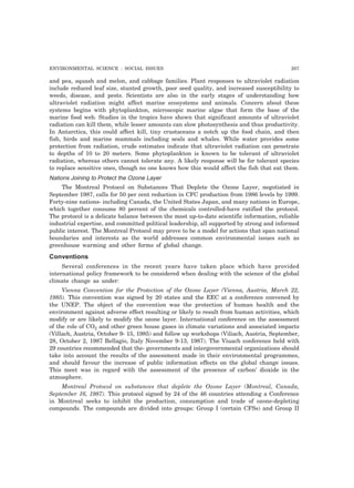 ENVIRONMENTAL SCIENCE : SOCIAL ISSUES 207
and pea, squash and melon, and cabbage families. Plant responses to ultraviolet radiation
include reduced leaf size, stunted growth, poor seed quality, and increased susceptibility to
weeds, disease, and pests. Scientists are also in the early stages of understanding how
ultraviolet radiation might affect marine ecosystems and animals. Concern about these
systems begins with phytoplankton, microscopic marine algae that form the base of the
marine food web. Studies in the tropics have shown that significant amounts of ultraviolet
radiation can kill them, while lesser amounts can slow photosynthesis and thus productivity.
In Antarctica, this could affect kill, tiny crustaceans a notch up the food chain, and then
fish, birds and marine mammals including seals and whales. While water provides some
protection from radiation, crude estimates indicate that ultraviolet radiation can penetrate
to depths of 10 to 20 meters. Some phytoplankton is known to be tolerant of ultraviolet
radiation, whereas others cannot tolerate any. A likely response will be for tolerant species
to replace sensitive ones, though no one knows how this would affect the fish that eat them.
Nations Joining to Protect the Ozone Layer
The Montreal Protocol on Substances That Deplete the Ozone Layer, negotiated in
September 1987, calls for 50 per cent reduction in CFC production from 1986 levels by 1999.
Forty-nine nations- including Canada, the United States Japan, and many nations in Europe,
which together consume 80 percent of the chemicals controlled-have ratified the protocol.
The protocol is a delicate balance between the most up-to-date scientific information, reliable
industrial expertise, and committed political leadership, all supported by strong and informed
public interest. The Montreal Protocol may prove to be a model for actions that span national
boundaries and interests as the world addresses common environmental issues such as
greenhouse warming and other forms of global change.
Conventions
Several conferences in the recent years have taken place which have provided
international policy framework to be considered when dealing with the science of the global
climate change as under:
Vienna Convention for the Protection of the Ozone Layer (Vienna, Austria, March 22,
1985). This convention was signed by 20 states and the EEC at a conference convened by
the UNEP. The object of the convention was the protection of human health and the
environment against adverse effect resulting or likely to result from human activities, which
modify or are likely to modify the ozone layer. International conference on the assessment
of the role of CO2 and other green house gases in climate variations and associated impacts
(Villach, Austria, October 9- 15, 1985) and follow up workshops (Viliach, Austria, September,
28, October 2, 1987 Bellagio, Italy November 9-13, 1987). The Viuach conference held with
29 countries recommended that the- governments and intergovernmental organizations should
take into account the results of the assessment made in their environmental programmes,
and should favour the increase of public information effects on the global change issues.
This meet was in regard with the assessment of the presence of carbon’ dioxide in the
atmosphere.
Montreal Protocol on substances that deplete the Ozone Layer (Montreal, Canada,
September 16, 1987). This protocol signed by 24 of the 46 countries attending a Conference
in Montreal seeks to inhibit the production, consumption and trade of ozone-depleting
compounds. The compounds are divided into groups: Group I (certain CFSs) and Group II
 