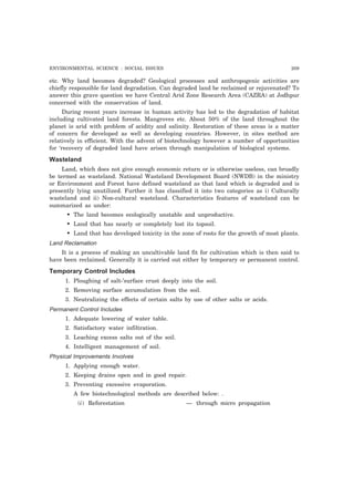 ENVIRONMENTAL SCIENCE : SOCIAL ISSUES 209
etc. Why land becomes degraded? Geological processes and anthropogenic activities are
chiefly responsible for land degradation. Can degraded land be reclaimed or rejuvenated? To
answer this grave question we have Central Arid Zone Research Area (CAZRA) at Jodhpur
concerned with the conservation of land.
During recent years increase in human activity has led to the degradation of habitat
including cultivated land forests. Mangroves etc. About 50% of the land throughout the
planet is arid with problem of acidity and salinity. Restoration of these areas is a matter
of concern for developed as well as developing countries. However, in sites method are
relatively in efficient. With the advent of biotechnology however a number of opportunities
for ‘recovery of degraded land have arisen through manipulation of biological systems.
Wasteland
Land, which does not give enough economic return or is otherwise useless, can broadly
be termed as wasteland. National Wasteland Development Board (NWDB) in the ministry
or Environment and Forest have defined wasteland as that land which is degraded and is
presently lying unutilized. Further it has classified it into two categories as i) Culturally
wasteland and ii) Non-cultural wasteland. Characteristics features of wasteland can be
summarized as under:
• The land becomes ecologically unstable and unproductive.
• Land that has nearly or completely lost its topsoil.
• Land that has developed toxicity in the zone of roots for the growth of most plants.
Land Reclamation
It is a process of making an uncultivable land fit for cultivation which is then said to
have been reclaimed. Generally it is carried out either by temporary or permanent control.
Temporary Control Includes
1. Ploughing of salt-’surface crust deeply into the soil.
2. Removing surface accumulation from the soil.
3. Neutralizing the effects of certain salts by use of other salts or acids.
Permanent Control Includes
1. Adequate lowering of water table.
2. Satisfactory water infiltration.
3. Leaching excess salts out of the soil.
4. Intelligent management of soil.
Physical Improvements Involves
1. Applying enough water.
2. Keeping drains open and in good repair.
3. Preventing excessive evaporation.
A few biotechnological methods are described below: .
(i) Reforestation — through micro propagation
 