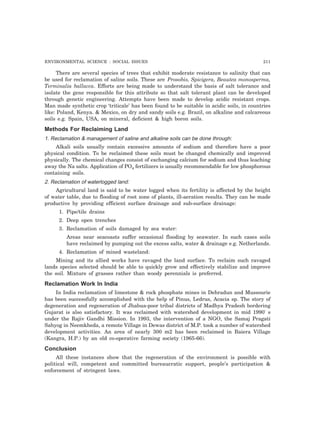 ENVIRONMENTAL SCIENCE : SOCIAL ISSUES 211
There are several species of trees that exhibit moderate resistance to salinity that can
be used for reclamation of saline soils. These are Prosobis, Spicigera, Beautea monosperma,
Terminalia ballacca. Efforts are being made to understand the basis of salt tolerance and
isolate the gene responsible for this attribute so that salt tolerant plant can be developed
through genetic engineering. Attempts have been made to develop acidic resistant crops.
Man made synthetic crop ‘triticale’ has been found to be suitable in acidic soils, in countries
like: Poland, Kenya. & Mexico, on dry and sandy soils e.g. Brazil, on alkaline and calcareous
soils e.g. Spain, USA, on mineral, deficient & high boron soils.
Methods For Reclaiming Land
1. Reclamation & management of saline and alkaline soils can be done through:
Alkali soils usually contain excessive amounts of sodium and therefore have a poor
physical condition. To be reclaimed these soils must be changed chemically and improved
physically. The chemical changes consist of exchanging calcium for sodium and thus leaching
away the Na salts. Application of PO4 fertilizers is usually recommendable for low phosphorous
containing soils.
2. Reclamation of waterlogged land:
Agricultural land is said to be water logged when its fertility is affected by the height
of water table, due to flooding of root zone of plants, ill-aeration results. They can be made
productive by providing efficient surface drainage and sub-surface drainage:
1. Pipe/tile drains
2. Deep open trenches
3. Reclamation of soils damaged by sea water:
Areas near seacoasts suffer occasional flooding by seawater. In such cases soils
have reclaimed by pumping out the excess salts, water & drainage e.g. Netherlands.
4. Reclamation of mined wasteland:
Mining and its allied works have ravaged the land surface. To reclaim such ravaged
lands species selected should be able to quickly grow and effectively stabilize and improve
the soil. Mixture of grasses rather than woody perennials is preferred.
Reclamation Work In India
In India reclamation of limestone & rock phosphate mines in Dehradun and Mussourie
has been successfully accomplished with the help of Pinus, Ledrus, Acacia sp. The story of
degeneration and regeneration of Jhabua-poor tribal districts of Madhya Pradesh bordering
Gujarat is also satisfactory. It was reclaimed with watershed development in mid 1990' s
under the Rajiv Gandhi Mission. In 1993, the intervention of a NGO, the Samaj Pragati
Sahyog in Neemkheda, a remote Village in Dewas district of M.P. took a number of watershed
development activities. An area of nearly 300 m2 has been reclaimed in Baiera Village
(Kangra, H.P.) by an old co-operative farming society (1965-66).
Conclusion
All these instances show that the regeneration of the environment is possible with
political will, competent and committed bureaucratic support, people’s participation &
enforcement of stringent laws.
 
