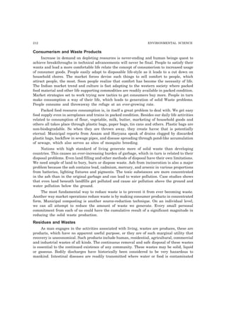212 ENVIRONMENTAL SCIENCE
Consumerism and Waste Products
Increase in demand on depleting resources is never-ending and human beings quest to
achieve breakthroughs in technical advancements will never be final. People to satisfy their
wants and lead a more comfortable life relate the concept of consumerism to increased usage
of consumer goods. People easily adapt to disposable life-style as it leads to a cut down on
household chores. The market forces devise such things to sell comfort to people, which
attract people, the most. Soon people realize that comfort has become the necessity of life.
The Indian market trend and culture is fast adapting to the western society where packed
food material and other life supporting commodities are readily available in packed condition.
Market strategies set to work trying new tactics to get consumers buy more. People in turn
make consumption a way of their life, which leads to generation of solid Waste problems.
People consume and throwaway the refuge at an ever-growing rate.
Packed food resource consumption is, in itself a great problem to deal with. We get easy
food supply even in aeroplanes and trains in packed condition. Besides our daily life activities
related to consumption of flour, vegetable, milk, butter, marketing of household goods and
others all takes place through plastic bags, paper bags, tin cans and others. Plastic bags are
non-biodegradable. So when they are thrown away, they create havoc that is potentially
eternal. Municipal reports from Assam and Haryana speak of drains clogged by discarded
plastic bags, backflow in sewage pipes, and disease spreading through pond-like accumulation
of sewage, which also serves as sites of mosquito breeding.
Nations with high standard of living generate more of solid waste than developing
countries. This causes an ever-increasing burden of garbage, which in turn is related to their
disposal problems. Even land filling and other methods of disposal have their own limitations.
We need ample of land to bury, burn or dispose waste. Ash from incineration is also a major
problem because the ash contains lead, cadmium, mercury, and arsenic in various proportions
from batteries, lighting fixtures and pigments. The toxic substances are more concentrated
in the ash than in the original garbage and can lead to water pollution. Case studies shows
that even land beneath landfills get polluted and cause air pollution above the ground and
water pollution below the ground.
The most fundamental way to reduce waste is to prevent it from ever becoming waste.
Another way market operations reduce waste is by making consumer products in concentrated
form. Municipal composting is another source-reduction technique. On an individual level,
we can all attempt to reduce the amount of waste we generate. Every small personal
commitment from each of us could have the cumulative result of a significant magnitude in
reducing the solid waste production.
Residues and Wastes
As man engages in the activities associated with living, wastes are produces, these are
products, which have no apparent useful purpose, or they are of such marginal utility that
recovery is uneconomical. Such products include human, residential, agricultural, commercial
and industrial wastes of all kinds. The continuous removal and safe disposal of these wastes
is essential to the continued existence of any community. These wastes may be solid, liquid
or gaseous. Bodily discharges have historically been considered to be very hazardous to
mankind. Intestinal diseases are readily transmitted where water or food is contaminated
 
