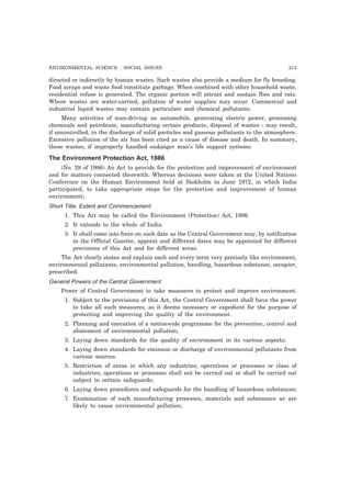 ENVIRONMENTAL SCIENCE : SOCIAL ISSUES 213
directed or indirectly by human wastes. Such wastes also provide a medium for fly breeding.
Food scraps and waste food constitute garbage. When combined with other household waste,
residential refuse is generated. The organic portion will attract and sustain flies and rats.
Where wastes are water-carried, pollution of water supplies may occur. Commercial and
industrial liquid wastes may contain particulate and chemical pollutants.
Many activities of man-driving an automobile, generating electric power, processing
chemicals and petroleum, manufacturing certain products, disposal of wastes - may result,
if uncontrolled, in the discharge of solid particles and gaseous pollutants to the atmosphere.
Excessive pollution of the air has been cited as a cause of disease and death. In summary,
these wastes, if improperly handled endanger man’s life support systems.
The Environment Protection Act, 1986
(No. 29 of 1986) An Act to provide for the protection and improvement of environment
and for matters connected therewith. Whereas decisions were taken at the United Nations
Conference on the Human Environment held at Stokholm in June 1972, in which India
participated, to take appropriate steps for the protection and improvement of human
environment;
Short Title, Extent and Commencement
1. This Act may be called the Environment (Protection) Act, 1986.
2. It extends to the whole of India.
3. It shall come into force on such date as the Central Government may, by notification
in the Official Gazette, appoint and different dates may be appointed for different
provisions of this Act and for different areas.
The Act clearly states and explain each and every term very precisely like environment,
environmental pollutants, environmental pollution, handling, hazardous substance, occupier,
prescribed.
General Powers of the Central Government
Power of Central Government to take measures to protect and improve environment.
1. Subject to the provisions of this Act, the Central Government shall have the power
to take all such measures, as it deems necessary or expedient for the purpose of
protecting and improving the quality of the environment.
2. Planning and execution of a nationwide programme for the prevention, control and
abatement of environmental pollution;
3. Laying down standards for the quality of environment in its various aspects;
4. Laying down standards for emission or discharge of environmental pollutants from
various sources.
5. Restriction of areas in which any industries, operations or processes or class of
industries, operations or processes shall not be carried out or shall be carried out
subject to certain safeguards;
6. Laying down procedures and safeguards for the handling of hazardous substances;
7. Examination of such manufacturing processes, materials and substances as are
likely to cause environmental pollution;
 