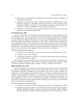 214 ENVIRONMENTAL SCIENCE
8. Carrying out and sponsoring investigations and research relating to problems of
environmental pollution;
9. Inspection of any premises, plant, equipment, machinery, manufacturing or other
processes, materials or substances and giving, by order, of such directions touch
authorities, officers or persons as if may consider necessary to take steps for the
prevention, control and abatement of environmental pollution;
10. Preparation of manuals, codes or guides relating to the prevention, control and
abatement of environmental pollution.
Air Pollution Act, 1981
An Act to provide for the prevention, control and abatement of air pollution, for the
establishment, with a view to carrying out the aforesaid purposes, of Boards, for conferring
on and assigning to such Boards powers and functions relating thereto and for matters’
connected therewith. Whereas decisions were taken at the United Nations Conference on
the Human Environment hold in Stockholm in June, 1972, in which India participated, to
take appropriate steps for the preservation of the natural resources of the earth which,
among other things, include the preservation of the quality of air and control of air pollution
and whereas it is considered necessary to implement the decisions aforesaid in so far as they
relate to the preservation of the quality of air and control of air pollution.
Short title, extent and commencement
1. This Act may be called the Air (Prevention and Control of Pollution) Act, 1981.
2. It extends to the whole of India.
3. It shall come into force on such date as the Central Government may, by notification
in the official Gazette, appoint.
The Act clearly states and explain each and every term very precisely air pollutant, air
pollution, approved appliances, approved fuel, automobile, central board, chimney, control
equipment, emission, industrial plant, member, occupier, prescribed, state board.
Water Pollution Act, 1974
An Act to provide for the prevention and control of water pollution and the maintaining
or restoring of wholesomeness of water, for the establishment, with a view to carrying out
the purposes aforesaid, of Boards for the prevention and control of water pollution, for
conferring on and assigning to such Board powers and functions relating thereto and for
matters connected therewith. Whereas it is expedient to provide for the prevention and
control of water pollution and the maintaining or restoring of wholesomeness of water, for
the establishment, with a view to carrying out the purposes aforesaid, of Boards for the
prevention and control of water pollution and for conferring on and assigning to such Boards
powers and functions relating thereto.
Short title, application and commencement
1. This Act may be called the Water (Prevention and Control of Pollution) Act, 1974,
2. It applies in the first instance to the whole of the States of Assam, Bihar, Gujarat,
Haryana, Himachal Pradesh, Jammu and. Kashmir, Karnataka, Kerala, Madhya
Pradesh, Rajasthan, Tripura and West Bengal and the Union Territories; and it
 