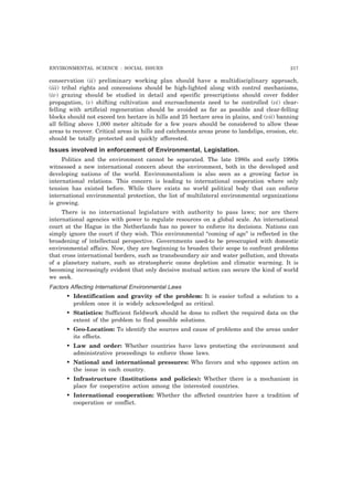 ENVIRONMENTAL SCIENCE : SOCIAL ISSUES 217
conservation (ii) preliminary working plan should have a multidisciplinary approach,
(iii) tribal rights and concessions should be high-lighted along with control mechanisms,
(iv) grazing should be studied in detail and specific prescriptions should cover fodder
propagation, (v) shifting cultivation and encroachments need to be controlled (vi) clear-
felling with artificial regeneration should be avoided as far as possible and clear-felling
blocks should not exceed ten hectare in hills and 25 hectare area in plains, and (vii) banning
all felling above 1,000 meter altitude for a few years should be considered to allow these
areas to recover. Critical areas in hills and catchments areas prone to landslips, erosion, etc.
should be totally protected and quickly afforested.
Issues involved in enforcement of Environmental, Legislation.
Politics and the environment cannot be separated. The late 1980s and early 1990s
witnessed a new international concern about the environment, both in the developed and
developing nations of the world. Environmentalism is also seen as a growing factor in
international relations. This concern is leading to international cooperation where only
tension has existed before. While there exists no world political body that can enforce
international environmental protection, the list of multilateral environmental organizations
is growing.
There is no international legislature with authority to pass laws; nor are there
international agencies with power to regulate resources on a global scale. An international
court at the Hague in the Netherlands has no power to enforce its decisions. Nations can
simply ignore the court if they wish. This environmental “coming of age” is reflected in the
broadening of intellectual perspective. Governments used-to be preoccupied with domestic
environmental affairs. Now, they are beginning to broaden their scope to confront problems
that cross international borders, such as transboundary air and water pollution, and threats
of a planetary nature, such as stratospheric ozone depletion and climatic warming. It is
becoming increasingly evident that only decisive mutual action can secure the kind of world
we seek.
Factors Affecting International Environmental Laws
• Identification and gravity of the problem: It is easier tofind a solution to a
problem once it is widely acknowledged as critical.
• Statistics: Sufficient fieldwork should be done to collect the required data on the
extent of the problem to find possible solutions.
• Geo-Location: To identify the sources and cause of problems and the areas under
its effects.
• Law and order: Whether countries have laws protecting the environment and
administrative proceedings to enforce those laws.
• National and international pressures: Who favors and who opposes action on
the issue in each country.
• Infrastructure (Institutions and policies): Whether there is a mechanism in
place for cooperative action among the interested countries.
• International cooperation: Whether the affected countries have a tradition of
cooperation or conflict.
 