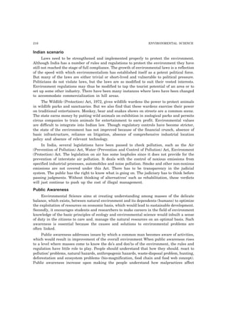 218 ENVIRONMENTAL SCIENCE
Indian scenario
Laws need to be strengthened and implemented properly to protect the environment.
Although India has a number of rules and regulations to protect the environment they have
still not reached the stage of full compliance. The growth of environmental laws is a reflection
of the speed with which environmentalism has established itself as a potent political force.
But many of the laws are either trivial or short-lived and vulnerable to political pressure.
Politicians do not violate laws, but the laws are so modified to suit their vested interests.
Environment regulations may thus be modified to tap the tourist potential of an area or to
set up some other industry. There have been many instances where laws have been changed
to accommodate commercialization in hill areas.
The Wildlife (Protection) Act, 1972, gives wildlife wardens the power to protect animals
in wildlife parks and sanctuaries. But we also find that these wardens exercise their power
on traditional entertainers. Monkey, bear and snakes shows on streets are a common scene.
The state earns money by putting wild animals on exhibition in zoological parks and permits
circus companies to train animals for entertainment to earn profit. Environmental values
are difficult to integrate into Indian law. Though regulatory controls have become stricter,
the state of the environment has not improved because of the financial crunch, absence of
basic infrastructure, reliance on litigation, absence of comprehensive industrial location
policy and absence of relevant technology.
In India, several legislations have been passed to check pollution, such as the Air
(Prevention of Pollution) Act, Water (Prevention and Control of Pollution) Act, Environment
(Protection) Act. The legislation on air has some loopholes since it does not provide for the
prevention of interstate air pollution. It deals with the control of noxious emissions from
specified industrial processes, automobiles and noise pollution. Smoke and other non-noxious
emissions are not covered under this Act. There has to be transparency in the judicial
system. The public has the right to know what is going on. The judiciary has to think before
passing judgments. Without thinking of alternatives’ such as rehabilitation, these verdicts
will just continue to push up the cost of illegal management.
Public Awareness
Environmental Science aims at creating understanding among masses of the delicate
balance, which exists, between natural environment and its dependents (humans) to optimize
the exploitation of resources on economic basis, which would lead to sustainable development.
Secondly, it encourages students and researchers to make careers in the field of environment
knowledge of the basic principles of ecology and environmental science would inbuilt a sense
of duty in the citizens to care and. manage the natural resources on an optimal basis. Such
awareness is essential because the causes and solutions to environmental problems are
often linked.
Public awareness addresses issues by which a common man becomes aware of activities,
which would result in improvement of the overall environment When public awareness rises
to a level where masses come to know the do’s and don’ts of the environment, the rules and
regulation have little role to play. People should understand that how they should. react to
pollution’ problems, natural hazards, anthropogenic hazards, waste-disposal problem, hunting,
deforestation and ecosystem problems (bio-magnification, food chain and food web concept).
Public awareness increase upon making the people understand how malpractices affect
 