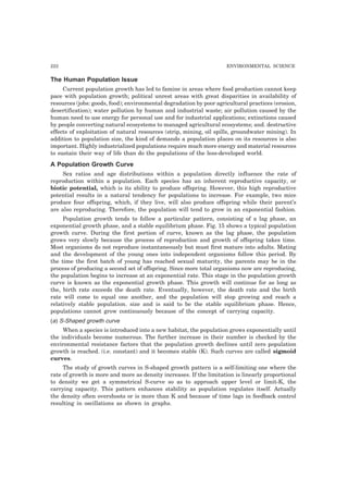 222 ENVIRONMENTAL SCIENCE
The Human Population Issue
Current population growth has led to famine in areas where food production cannot keep
pace with population growth; political unrest areas with great disparities in availability of
resources (jobs: goods, food); environmental degradation by poor agricultural practices (erosion,
desertification); water pollution by human and industrial waste; air pollution caused by the
human need to use energy for personal use and for industrial applications; extinctions caused
by people converting natural ecosystems to managed agricultural ecosystems; and. destructive
effects of exploitation of natural resources (strip, mining, oil spills, groundwater mining). In
addition to population size, the kind of demands a population places on its resources is also
important. Highly industrialized populations require much more energy and material resources
to sustain their way of life than do the populations of the less-developed world.
A Population Growth Curve
Sex ratios and age distributions within a population directly influence the rate of
reproduction within a population. Each species has an inherent reproductive capacity, or
biotic potential, which is its ability to produce offspring. However, this high reproductive
potential results in a natural tendency for populations to increase. For example, two mice
produce four offspring, which, if they live, will also produce offspring while their parent’s
are also reproducing. Therefore, the population will tend to grow in an exponential fashion.
Population growth tends to follow a particular pattern, consisting of a lag phase, an
exponential growth phase, and a stable equilibrium phase. Fig. 15 shows a typical population
growth curve. During the first portion of curve, known as the lag phase, the population
grows very slowly because the process of reproduction and growth of offspring takes time.
Most organisms do not reproduce instantaneously but must first mature into adults. Mating
and the development of the young ones into independent organisms follow this period. By
the time the first batch of young has reached sexual maturity, the parents may be in the
process of producing a second set of offspring. Since more total organisms now are reproducing,
the population begins to increase at an exponential rate. This stage in the population growth
curve is known as the exponential growth phase. This growth will continue for as long as
the, birth rate exceeds the death rate. Eventually, however, the death rate and the birth
rate will come to equal one another, and the population will stop growing and reach a
relatively stable population. size and is said to be the stable equilibrium phase. Hence,
populations cannot grow continuously because of the concept of carrying capacity.
(a) S-Shaped growth curve
When a species is introduced into a new habitat, the population grows exponentially until
the individuals become numerous. The further increase in their number is checked by the
environmental resistance factors that the population growth declines until zero population
growth is reached. (i.e. constant) and it becomes stable (K). Such curves are called sigmoid
curves.
The study of growth curves in S-shaped growth pattern is a self-limiting one where the
rate of growth is more and more as density increases. If the limitation is linearly proportional
to density we get a symmetrical S-curve so as to approach upper level or limit-K, the
carrying capacity. This pattern enhances stability as population regulates itself. Actually
the density often overshoots or is more than K and because of time lags in feedback control
resulting in oscillations as shown in graphs.
 