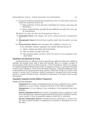 ENVIRONMENTAL SCIENCE : HUMAN POPULATION AND ENVIRONMENT 225
(v) Unnatural accidents caused during transportation, fires etc. Some factors that have
helped the population growth are:
(a) High production of food and better technologies for storage, processing and
distribution.
(b) Better medical facilities provided during childbirth and under five years age
by immunization.
The factors are many but they can be grouped into three as:
(i) Geographic factor: Like climate, soil, water, mineral resources, transportation
etc.
(ii) Demographic factor: Like birth rates (natality), death rates (mortality), sex ratio
etc.
(iii) Socio-economic factors: Like marriages, job availability, resources etc.
In the developed countries, population has started declining because of-
(i) Better medical and family planning facilities.
(ii) The low death and high birth rates. .
(iii) The educated people who know about ‘the abuses of over population have
small family.
Population and Standard of Living
Standard of living is a difficult concept to quantify since different cultures have different
attitudes and feelings about what is good and desirable. Here, we compare averages of
several aspects of the cultures in three countries: (1) the United States, which is an example
of a highly developed if industrialized country; (2) Argentina, which is a moderately developed
country; and (3) Zimbabwe, which is less developed. Obviously, tremendous differences exist
in the standard of living among these three countries. What the average U.S. citizen would
consider a poverty level of existence would be considered a luxurious life for the average
person in a poorly developed country. Standard of living seems to be closely tied to energy
consumption.
Population Explosion-Family Welfare Programme
Growth of Human Population
Emigration: The number of individuals going out from a population to join another
population in a new locality resulting in decrease of the original population.
Immigration: It is the addition of new individuals to the population from other
localities.
Density dependent factors: An increase in population leads to competition, since
all its individuals have identical requirements for food and space. Population increase
causes scarcity of food, consequently leading to death due to starvation.
Density independent factors: Interaction between populations in a given area
can lead to mutual benefits, to competition for resources or dependence of one on
the other.
 