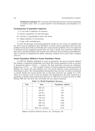 226 ENVIRONMENTAL SCIENCE
Population explosion: The very great and continuing increase in human population
in modern times. This is a great hazard to the development and prosperity of a
nation.
Consequences of population explosion:
(i) It can lead to depletion of resources.
(ii) Severe competition for food and space.
(iii) Increase in psychological stress and strain.
(iv) Rapid pollution of environment.
(v) Large scale unemployment.
To meet the demands- of growing population, forests are cut, oceans are exploited and
the entire natural equilibrium gets disturbed. A growth human population first faces the
problem of food, then shelter and thirdly other socio-economic problems. Even if enough food
is produced and the population growth does not show a steady slow growth but explosions
then many secondary problems will certainly arise which are more persisting and problematic.
Like in increase in competition for shelter, education, medical, rise in price index, ecological
crisis etc.
Human Population: Malthus’s Human Population Theory
In 1798 T.R. Malthus published an essay on population, the great economist outlined
the problem of population graphically and stated that human population tends to increase
in geometrical pattern (1-2-4-8.......) whereas the food production increases by arithmetic
progression (1-2-3-4.........). This is called as theory of human population growth proposed by
Malthus. For nearly 150 years Malthus view was nearly forgotten as the advancement of
technologies to place. The world population during Stone Age was only 10 million as indicated
in records. Earlier the annual growth rate, in last three centuries was roughly 0.4 = 0.5%
where as it reached. to 2% in last two decades. The doubling time (the time required by a
population to double itself) reduced from 200 years in 1650 A.D. to merely 35 years in 1980.
During 1800 A.D. the birth rate and death rate was almost balanced.
Table 7.1: World Population Increase
S.No. Date Population (million)
1. 5000 B.C. 50
2. 800 B.C. 100
3. 200 B.C. 200
4. 1200 A.D. 400
5. 1700 A.D. 800
6. 1900 A.D. 1,600
7. 1965 A.D. 3,200
8. 1990 A.D. 5,300
9. 2020 A.D. (estimate) 8,230
Source: Population Reference Bureau, Inc., Washington, DC.
 