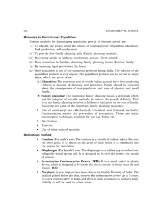 230 ENVIRONMENTAL SCIENCE
Measures to Control over Population
Various methods for discouraging population growth in shortest period are:
(i) To educate the people about the abuses of overpopulation (Population education),
food production, self-employment.
(ii) To provide free family planning aids (Family planning methods).
(iii) Motivating people to undergo sterilization process (Birth control) .
(iv) More incentives to families observing family planning norms (Limited family)
(v) By imposing legal restrictions (by laws).
(vi) Over-population is one of the numerous problems facing India. The solution of the
population problem is very urgent. The population problem can be solved by major
steps, which are given below:
(a) Education: The enormous rate at which Indian parents have been producing
children is because of illiteracy and ignorance. People should be educated
about the consequences of over-population and uses of planned and small
family.
(b) Family planning: The expression family planning means a deliberate effort,
and the adoption of suitable methods, to restrict the growth of family. That
is to say family planning involves a deliberate limitation on the size of family.
Following are some of the important family planning measures:
• Use of contraceptives (Mechanical, Chemical and Natural methods):
Contraception means the prevention of conception. There are many
contraceptive techniques available for use e.g. Today etc.
• Sterilization
• Abortion
• Use of other natural methods
Mechanical method
• Condom (For male’s use): The condom is a sheath of rubber, which fits over
the erect penis. It is placed on the penis of male before it is introduced into
the vagina for copulation.
• Diaphragm (For female’s use): The diaphragm is a rubber cup stretched over
collapsible metal spring coil. It is designed to fit over the cervix (the mouth
of uterus).
• Intrauterine Contraceptive Device (IUD): It is a small metal or plastic
device, which is designed to fit inside the uterus mouth. A doctor must fit and
remove IUD.
• Norplant: A new implant has been cleared by Health Ministry of India. The
implant placed below the skin, ensures the contraceptive power up to 5 years.
It is new contraceptive to India and there is some resistance to woman’s body.
Initially it will be used in urban areas.
 