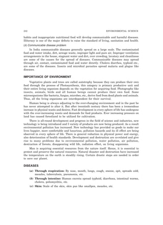 232 ENVIRONMENTAL SCIENCE
habits and inappropriate nutritional food will develop communicable and harmful diseases.
Illiteracy is one of the major defects to raise the standard of living, sanitation and health.
(ii) Communicable disease problem
In India communicable diseases generally spread on a large scale. The contaminated
food and water intake, dirt, sewage waste, improper light and pure air, Improper ventilation
arrangements in the house, stagnant water and dirt, over crowding, lavatory and cleanliness
are some of the causes for the spread of diseases. Communicable diseases may spread
through air, contact, contaminated food and water directly. Cholera diarrhea, typhoid etc.,
are some of the diseases. Insects and microbial parasites spread malaria and plague like
diseases.
IMPORTANCE OF ENVIRONMENT
Vegetative plants and trees are called autotrophy because they can produce their own
food through the process of Photosynthesis, this category is primary productive unit and
their entire living organism depends on the vegetation for acquiring food. Photographs like
insects, animals, birds and all human beings cannot produce their own food. Some
microorganisms like bacteria, fungus, microbes, etc., derive food from dead plants and animals.
Thus, all the living organisms are interdependent for their survival.
Human being is always adjusting to the ever-changing environment and in the past he
has never attempted to alter it. But after twentieth century there has been a tremendous
increase in physical wants and desires. Fast development in every sphere of life has undergone
with the ever-increasing wants and demands for food products. Ever increasing pressure on
land has caused forestland to be utilized for cultivation.
There is all-round development and progress in the field of science and industries, new
technology is being introduced and I variety of products are now being produced. As a result
environmental pollution has increased. New technology has provided us goods to make our
lives happier, more comfortable and luxurious, pollution hazards and its ill effect are being
observed in every sphere of life. There is general reduction in physical power and energy,
also deterioration of health standards. Development and destruction are co-related and give
rise to many problems due to environmental pollution, water pollution, air pollution,
destruction of forests, disappearing wild life, radiation effect, on living organisms.
Man is acquiring essential resources from the nature itself. Hence, it is essential to
protect and preserve the natural resources. Natural disaster and destruction have increased
the temperature on the earth is steadily rising. Certain drastic steps are needed in order
to save our planet.
DISEASES
(a) Through respiration: By nose, mouth, lungs, cough, sneeze, spit, spreads cold,
measles, tuberculosis, pneumonia, etc.
(b) Through intestine: Human excreta spread typhoid, diarrhoea, intestinal worms,
cholera, poliomyelitis, etc.
(c) Skin: Scale of the skin, skin pus like smallpox, measles, etc.
 