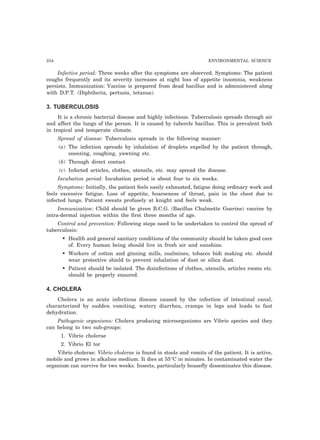 234 ENVIRONMENTAL SCIENCE
Infective period: Three weeks after the symptoms are observed. Symptoms: The patient
coughs frequently and its severity increases at night loss of appetite insomnia, weakness
persists. Immunization: Vaccine is prepared from dead bacillus and is administered along
with D.P.T. (Diphtheria, pertusis, tetanus).
3. TUBERCULOSIS
It is a chronic bacterial disease and highly infectious. Tuberculosis spreads through air
and affect the lungs of the person. It is caused by tubercle bacillus. This is prevalent both
in tropical and temperate climate.
Spread of disease: Tuberculosis spreads in the following manner:
(a) The infection spreads by inhalation of droplets expelled by the patient through,
sneezing, coughing, yawning etc.
(b) Through direct contact
(c) Infected articles, clothes, utensils, etc. may spread the disease.
Incubation period: Incubation period is about four to six weeks.
Symptoms: Initially, the patient feels easily exhausted, fatigue doing ordinary work and
feels excessive fatigue. Loss of appetite, hoarseness of throat, pain in the chest due to
infected lungs. Patient sweats profusely at knight and feels weak.
Immunization: Child should be given B.C.G. (Bacillus Chalmette Guerine) vaccine by
intra-dermal injection within the first three months of age.
Control and prevention: Following steps need to be undertaken to control the spread of
tuberculosis:
• Health and general sanitary conditions of the community should be taken good care
of. Every human being should live in fresh air and sunshine.
• Workers of cotton and ginning mills, coalmines, tobacco bidi making etc. should
wear protective shield to prevent inhalation of dust or silica dust.
• Patient should be isolated. The disinfections of clothes, utensils, articles rooms etc.
should be properly ensured.
4. CHOLERA
Cholera is an acute infectious disease caused by the infection of intestinal canal,
characterized by sudden vomiting, watery diarrhea, cramps in legs and leads to fast
dehydration.
Pathogenic organisms: Cholera producing microorganisms are Vibrio species and they
can belong to two sub-groups:
1. Vibrio cholerae
2. Vibrio El tor
Vibrio cholerae: Vibrio cholerae is found in stools and vomits of the patient. It is active,
mobile and grows in alkaline medium. It dies at 55°C in minutes. In contaminated water the
organism can survive for two weeks. Insects, particularly housefly disseminates this disease.
 
