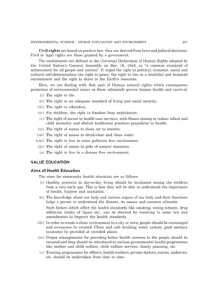 ENVIRONMENTAL SCIENCE : HUMAN POPULATION AND ENVIRONMENT 237
Civil rights are based on positive law: they are derived from laws and judicial decisions.
Civil or legal rights are those granted by a government.
The entitlements are defined in the Universal Declaration of Human Rights adopted by
the United Nation’s General Assembly on Dec. 10, 1948, as “a common standard of
achievement for all people and nations”. It urged the right to political, economic, social and
cultural self-determination the right to peace, the right to live in a healthful and balanced
environment and the right to share in the Earth’s resources.
Here, we are dealing with that part of Human natural rights which encompasses
protection of environmental issues as these ultimately govern human health and survival:
(i) The right to life.
(ii) The right to an adequate standard of living and social security.
(iii) The right to education.
(iv) For children, the right to freedom from exploitation.
(v) The right of access to health-care services, with States aiming to reduce infant and
child mortality and abolish traditional practices prejudicial to health.
(vi) The right of access to clean air to breathe.
(vii) The right of access to drink-clear and clean water.
(viii) The right to live in noise pollution free environment.
(ix) The right of access to gifts of nature/ resources.
(x) The right to live in a disease free environment.
VALUE EDUCATION
Aims of Health Education
The aims for community health education are as follows:
(i) Healthy practices in day-to-day living should be inculcated among the children
from a very early age. This is how they will be able to understand the importance
of health, hygiene and sanitation. .
(ii) The knowledge about our body and various organs of our body and their functions
helps a person to understand the disease, its causes and common ailments.
Such factors which affect the health standards like smoking, eating tobacco, drug
addiction intake of liquor etc., can be checked by resorting to some law and
amendments to Improve the health standards. .
(iii) In order to create a clean environment in a city or town, people should be encouraged
and awareness be created. Clean and safe drinking water system, good sanitary
lavatories be provided at crowded places.
(iv) Proper arrangements for providing better health services to the people should be
ensured and they should be introduced to various governmental health programmes
like mother and child welfare, child welfare services, family planning, etc.
(v) Training programmes for officers, health workers, private doctors, nurses, midwives,
etc. should be undertaken from time to time.
 