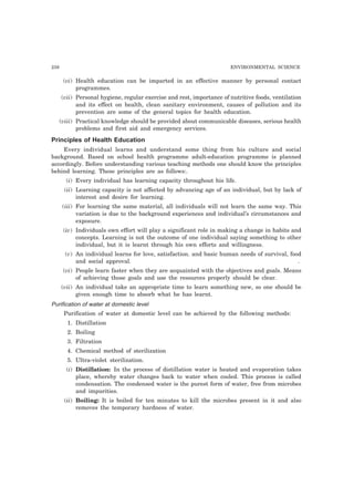 238 ENVIRONMENTAL SCIENCE
(vi) Health education can be imparted in an effective manner by personal contact
programmes.
(vii) Personal hygiene, regular exercise and rest, importance of nutritive foods, ventilation
and its effect on health, clean sanitary environment, causes of pollution and its
prevention are some of the general topics for health education.
(viii) Practical knowledge should be provided about communicable diseases, serious health
problems and first aid and emergency services.
Principles of Health Education
Every individual learns and understand some thing from his culture and social
background. Based on school health programme adult-education programme is planned
accordingly. Before understanding various teaching methods one should know the principles
behind learning. These principles are as follows:.
(i) Every individual has learning capacity throughout his life.
(ii) Learning capacity is not affected by advancing age of an individual, but by lack of
interest and desire for learning.
(iii) For learning the same material, all individuals will not learn the same way. This
variation is due to the background experiences and individual’s circumstances and
exposure.
(iv) Individuals own effort will play a significant role in making a change in habits and
concepts. Learning is not the outcome of one individual saying something to other
individual, but it is learnt through his own efforts and willingness.
(v) An individual learns for love, satisfaction. and basic human needs of survival, food
and social approval. .
(vi) People learn faster when they are acquainted with the objectives and goals. Means
of achieving those goals and use the resources properly should be clear.
(vii) An individual take an appropriate time to learn something new, so one should be
given enough time to absorb what he has learnt.
Purification of water at domestic level
Purification of water at domestic level can be achieved by the following methods:
1. Distillation
2. Boiling
3. Filtration
4. Chemical method of sterilization
5. Ultra-violet sterilization.
(i) Distillation: In the process of distillation water is heated and evaporation takes
place, whereby water changes back to water when cooled. This process is called
condensation. The condensed water is the purest form of water, free from microbes
and impurities.
(ii) Boiling: It is boiled for ten minutes to kill the microbes present in it and also
removes the temporary hardness of water.
 