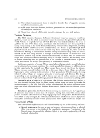 240 ENVIRONMENTAL SCIENCE
(iv) Unventilated environment leads to digestive disorder loss of appetite, anemia,
metabolic disturbances, etc.
(v) Cold, cough, infectious diseases, influenza, pneumonia etc. are some of the problems
of inadequate ventilation.
(vi) Gases from exhaust vehicles and industries damage the eyes and trachea.
The Aids Pandemic
The AIDS (Acquired Immune Deficiency Syndrome) virus has caused a worldwide
epidemic, which can be called a pandemic because it continues to spread throughout the
world. Millions of people have been infected. The virus was first identified as the cause of
AIDS in the late 1970s. Since then, individuals with the infection have been reported in
nearly every country in the world. Estimated mortality rates are about 60 percent, according
to the U.S. Centres for Disease Control and Prevention. The disease is spread through direct
physical contact, between individuals in which body fluids containing the, virus enter the
bloodstream. Sharing of contaminated needles among intravenous drug users and sexual
contact are the most-likely methods of passage. In the United States, the disease was once
considered a problem only for the homosexual community and those who use intravenous
drugs. This perception is rapidly changing. Many of the new cases of AIDS are being found
in women infected by male sex partners and in the children of infected women. In parts of
Africa, the disease has always been primarily a heterosexual disease.
In the poor countries of central Africa, many believe that permissive sexual behaviour
and prostitution have created conditions for a rapid spread of the disease. In addition, there
is little opportunity for medical care. Many people have already died from the disease.
Others who are currently infected will die in the near future. Some villages are already
beginning to notice a change in the structure of their populations. With the death, of young
infected’ adults, villages are composed primarily of older people and children. The disease
is spreading at an alarming rate, and, it has no cure as yet and no vaccine so far. The
disease is almost fatal. People in the age group 20-39 are more susceptible to getting AIDS.
Causative germ of AIDS is a virus named HIV (Human Immunodeficiency Virus). It
has been detected in body fluids like blood, semen, saliva, tears and urine. It attacks the
immune system (i.e. the’ cells that fight against infections) and the patient suffers seriously
from even minor infections of other diseases. Even cancers appear when the immune system
fails.
Incubation period i.e. the time between receiving the infection and the’ appearance
of symptoms may even be more than 10-12 years. During this period the persons show
positive results for HIV infection and they are popularly called HIV-positive. Most individuals,
when AIDS is fully developed, die within 3 years from other infections or cancers. Symptoms
during this period may include swollen lymph nodes, fever, night sweats and weight loss.
Transmission of Aids
The AIDS virus is highly infective. It is transmitted by any one of the following methods:-
(i) Sexual intercourse between a man and woman, when anyone of two is infected.
(The virus occurs in the fluids of the reproductive passages). Prostitution is the
biggest source to spread the infection. Safest is the single partnership wife and
husband relationship.
 