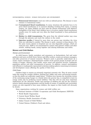 ENVIRONMENTAL SCIENCE : HUMAN POPULATION AND ENVIRONMENT 241
(ii) Homosexual intercourse (anal sex) with an infected person. The disease is more
common in homosexual males.
(iii) Contaminated blood transfusions. In many situations the patients have to be
given blood transfusions as in excessive bleeding resulting from injury, or during
surgery, etc. Some children are born with the disease thalassemia with defective
hemoglobin of the blood. Such children have to be given regular blood transfusions
usually every 3-4 weeks and very often the blood transfused is from professional
donors.
(iv) Mother to child transmission. The germ from the infected mother may cross
through the placenta and reach the embryo in the womb.
(v) Injection needles if shared by more than one person may introduce the virus
from one individual to another. The disease is quite. common in drug abusers. For
the same reason, doctors in hospitals now use only disposable syringes, which are
used just once. AIDS is not transmitted by contact with patient’s clothes and other
articles, shaking hands, eating together and sharing bathrooms and toilets.
Women and Child Welfare
Women and Environment
As child bearers, family caretakers and consumers; as food-products, fuel and water
gatherers and users; as field, forest, factory and office workers, women are primary managers,
and often preservers of natural resources. Women’s work is generally undervalued. As a
result, women constitute a disproportionate number of the poorest groups of people and are
victims of hunger, illiteracy, poor health, scarce social and technical services, inadequate
population policies and other consequences of poverty. In addition, women’s participation
and influence is inadequately represented in decision-making spheres concerning environment
and development issues affecting the quality of their lives.
Child Power
Children begin to acquire an extremely important economic role. They do many crucial
tasks like caring for younger children, fetching fuel, fodder and water and grazing animals,
so that the adults can undertake waged labour. “Children have become the unwitting victims
of the continuing energy hunger in a family below the poverty line, is compelled to meet its
energy needs only by producing several children.” But this will not only have important
implications for the education, health and nutrition of children but also for the country’s
massive family planning programmes and the health of women. If underfed and overworked,
women are also expected to bear many children, the impact on their health will obviously
be drastic.
Some organizations working for women and child welfare are:
• National Institute of Public’ Co-operation and Child Development (NIPCCD)
• World Health Organization
• Central Social Welfare Board
• Voluntary Health Association of India
• Indian Council of Child Welfare
• United Nations Children’s Fund and others.
 