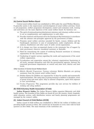 242 ENVIRONMENTAL SCIENCE
(A) Central Social Welfare Board
Central social welfare board was established in 1953 under the social Welfare Ministry.
It generally assists in the improvement and development of social welfare activities. Grant
in aid programme, welfare programme development, control and evaluation work, training
and motivation are the main objectives of the social welfare board. Its functions are:
(a) The spirit of continued partnership between statutory and voluntary welfare services
to act as complementary and supplementary to each other.
(b) Provides technical and financial aid to the Panchayati Raj Institutions in accordance
with the schemes and principles approved by the government of India.
(c) Promotes social welfare activities intended for family, women, children and the
handicapped. Assistance in case of unemployment, under employment, old age,
sickness, disablement and other cases of under served organization.
(d) It is change over from un-organized charity to the systematic line of support by
state government wherever considered necessary or desirable.
(e) Need for rationalizing the system of rendering financial assistance to voluntary
organization for the uncovered areas.
(f) Conducting of regular surveys regarding the needs and requirements of the social
welfare organization.
(g) Co-ordination and cooperation among the voluntary organizations functioning at
all levels, amongst themselves and with the governmental agencies, between the
concerned government departments at central and state level, district and local
levels.
Other functions of Central Social Welfare Board
(i) Mahila Mandal Programme: Various voluntary Mahila Mandals are getting
assistance from the central social welfare board.
(ii) Holiday Homes for Children are organized for 15 days for socially and economically
backward families. The camp aims at giving training to children in discipline, sense
of group living and team spirit, help in national integration, apart from exposure
to new surroundings.
(iii) Creches Programme: This programme provides day care services for children of
working and ailing mothers.
(B) VHAI-Voluntary Health Association of lndia
Indian Women’s Sabha: The Indian Women’s Sabha organizes Maternity and child
health centres. The branches of this Sabha ate found all over the country, clinics, hospitals,
adult education centres, milk distribution centres and family planning programmes are
managed by the women’s sabha.
(C) Indian Council of Child Welfare (ICCW)
Indian council of child welfare was established in 1952 for the welfare of children and
providing health services to them. The council has its branches in every state with its head
quarters at New Delhi. The main functions of the institution are:
 