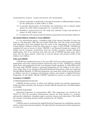 ENVIRONMENTAL SCIENCE : HUMAN POPULATION AND ENVIRONMENT 243
(i) Initiate, undertake or aid directly or through its branches or affiliated bodies schemes
for the furtherance of child welfare in India.
(ii) It provides dissemination of knowledge and information and to educate public
opinion for child welfare programmes on a scientific basis.
(iii) Establish a central bureau for the study and collection of data and statistics in
respect of child welfare work.
(iv) It cooperates with national and international organizations having similar objectives.
(D) United Nations Children’s Fund (UNICEF)
It is an international agency, a subsidiary body of the General Assembly. It came into
being on 11th December 1946 after the Second World War. Now the words ‘international’
and ‘emergency’ have been dropped from the name of the organization. It is now called
United Nations Children’s Fund but abbreviation in vogue is still UNICEF. UNICEF has
completed 48 years of service in India. UNICEF is not financed through the regular U.N.
budget, but by voluntary contributions from the member countries, besides individual
organizations. 10% of its resources come from the sale of UNICEF greeting cards. Aid is
given only for those projects, which aim to prevent disease and promote health of the
mothers and children.
India and UNICEF
UNICEF has completed 48 years in the year 1997 and has provided assistance, training
programmes and many regional projects started from time to time. UNICEF has changed
many facets and programmes for the ever-changing health standards. In 1959 WHO and F
AO along with UNICEF started a nutritional programme for the children of less than 5
years of age. Then it was changed to Extended Nutritional Programme, which was organized
through Mahila Mandals. In 1963 this programme was made more useful by giving nutrition
to children and also to pregnant and lactating mothers and named as Applied Nutrition
Programme. In the decade 1980-90, UNICEF expanded its services to remote rural areas.
Functions of UNICEF
(i) Child Development and Survival
UNICEF provides priority to infant and children’s health and nutrition programmes.
Child and infant mortality rate during the decade 1985-95 declined from 110/1000 children
to 8711000.
(ii) Universal Immunization
Expanded Programme on immunization (EPI). This programme was started by the
W.H.O. in 1974 for providing immunization against six fatal diseases i.e. measles,
poliomyelitis, diphtheria, whooping cough or pertusis, tetanus and tuberculosis. This fulfils
the concept of providing primary health protection for all children.
(iii) Nutrition
UNICEF assist in conducting the Applied Nutrition Programme by establishing nutrition
centres, school and community gardens. Provides funds for training and nutrition programme
at rural level.
 