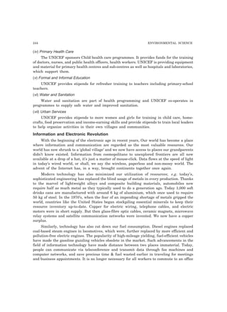 244 ENVIRONMENTAL SCIENCE
(iv) Primary Health Care
The UNICEF sponsors Child health care programmes. It provides funds for the training
of doctors, nurses, and public health officers, health workers. UNICEF is providing equipment
and material for primary health centres and sub-centres as well as hospitals and laboratories,
which support them.
(v) Formal and Informal Education
UNICEF provides stipends for refresher training to teachers including primary-school
teachers.
(vi) Water and Sanitation
Water and sanitation are part of health programming and UNICEF co-operates in
programmes to supply safe water and improved sanitation.
(vii) Urban Services
UNICEF provides stipends to more women and girls for training in child care, home-
crafts, food preservation and income-earning skills and provide stipends to train local leaders
to help organize activities in their own villages and communities.
Information and Electronic Revolution
With the beginning of the electronic age in recent years, Our world has become a place
where information and communication are regarded as the most valuable resources. Our
world has now shrunk to a ‘global village’ and we now have access to places our grandparents
didn’t know existed. Information from cosmopolitans to unexplored frontiers are all now
available at a drop of a hat, it’s just a matter of mouse-click. Data flows at the speed of light
in today’s wired world, or shall, we say the wireless, paperless and non-messy world. The
advent of the Internet has, in a way, brought continents together once again.
Modern technology has also minimized our utilization of resources; e.g. today’s,
sophisticated engineering has replaced the blind usage of metals in every production. Thanks
to the marvel of lightweight alloys and composite building materials, automobiles now
require half as much metal as they typically used to do a generation ago. Today 1,000 soft
drinks cans are manufactured with around 6 kg of aluminium, which once used to require
50 kg of steel. In the 1970’s, when the fear of an impending shortage of metals gripped the
world, countries like the United States began stockpiling essential minerals to keep their
resource inventory up-to-date. Copper for electric wiring, telephone cables, and electric
motors were in short supply. But then glass-fibre optic cables, ceramic magnets, microwave
relay systems and satellite communication networks were invented. We now have a copper
surplus.
Similarly, technology has also cut down our fuel consumption. Diesel engines replaced
coal-based steam engines in locomotives, which were, further replaced by more efficient and
pollution-free electric engines. The popularity of high-mileage yielding, fuel-efficient vehicles
have made the gasoline guzzling vehicles obsolete in the market. Such advancements in the
field of information technology have made distance between two places immaterial. Today,
people can communicate via teleconference and transmit data through fax machines and
computer networks, and save precious time & fuel wasted earlier in traveling for meetings
and business appointments. It is no longer necessary for all workers to commute to an office
 