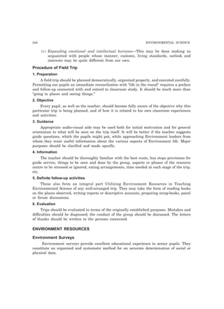 248 ENVIRONMENTAL SCIENCE
(v) Expanding emotional and intellectual horizons—This may be done making us
acquainted with people whose manner, customs, living standards, outlook and
interests may be quite different from our own.
Procedure of Field Trip
1. Preparation
A field trip should be planned democratically, organized properly, and executed carefully.
Permitting our pupils an immediate reconciliation with “life in the round” requires a preface
and follow-up connected with and extend to classroom study. It should be much more than
“going to places and seeing things.”
2. Objective
Every pupil, as well as the teacher, should become fully aware of the objective why this
particular trip is being planned, and of how it is related to his own classroom experiences
and activities.
3. Guidance
Appropriate audio-visual aids may be used both for initial motivation and for general
orientation to what will be seen on the trip itself. It will be better if the teacher suggests
guide questions, which the pupils might put, while approaching Environment leaders from
whom they want useful information about the various aspects of Environment life. Major
purposes should be clarified and made specific.
4. Information
The teacher should be thoroughly familiar with the best route, bus stops provisions for
guide service, things to be seen and done by the group, aspects or phases of the resource
centre to be stressed or ignored, eating arrangements, time needed at each stage of the trip,
etc.
5. Definite follow-up activities
These also form an integral part Utilizing Environment Resources in Teaching
Environmental Science of any well-arranged trip. They may take the form of reading books
on the places observed, writing reports or descriptive accounts, preparing scrap-books, panel
or forum discussions.
6. Evaluation
Trips should be evaluated in terms of the originally established purposes. Mistakes and
difficulties should be diagnosed; the conduct of the group should be discussed. The letters
of thanks should be written to the persons concerned.
ENVIRONMENT RESOURCES
Environment Surveys
Environment surveys provide excellent educational experience to senior pupils. They
constitute an organized and systematic method for an accurate determination of social or
physical data.
 
