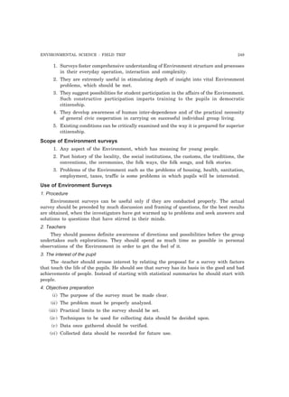 ENVIRONMENTAL SCIENCE : FIELD TRIP 249
1. Surveys foster comprehensive understanding of Environment structure and processes
in their everyday operation, interaction and complexity.
2. They are extremely useful in stimulating depth of insight into vital Environment
problems, which should be met.
3. They suggest possibilities for student participation in the affairs of the Environment.
Such constructive participation imparts training to the pupils in democratic
citizenship.
4. They develop awareness of human inter-dependence and of the practical necessity
of general civic cooperation in carrying on successful individual group living.
5. Existing conditions can be critically examined and the way it is prepared for superior
citizenship.
Scope of Environment surveys
1. Any aspect of the Environment, which has meaning for young people.
2. Past history of the locality, the social institutions, the customs, the traditions, the
conventions, the ceremonies, the folk ways, the folk songs, and folk stories.
3. Problems of the Environment such as the problems of housing, health, sanitation,
employment, taxes, traffic is some problems in which pupils will be interested.
Use of Environment Surveys
1. Procedure
Environment surveys can be useful only if they are conducted properly. The actual
survey should be preceded by much discussion and framing of questions, for the best results
are obtained, when the investigators have got warmed up to problems and seek answers and
solutions to questions that have stirred in their minds.
2. Teachers
They should possess definite awareness of directions and possibilities before the group
undertakes such explorations. They should spend as much time as possible in personal
observations of the Environment in order to get the feel of it.
3. The interest of the pupil
The -teacher should arouse interest by relating the proposal for a survey with factors
that touch the life of the pupils. He should see that survey has its basis in the good and bad
achievements of people. Instead of starting with statistical summaries he should start with
people.
4. Objectives preparation
(i) The purpose of the survey must be made clear.
(ii) The problem must be properly analyzed.
(iii) Practical limits to the survey should be set.
(iv) Techniques to be used for collecting data should be decided upon.
(v) Data once gathered should be verified.
(vi) Collected data should be recorded for future use.
 