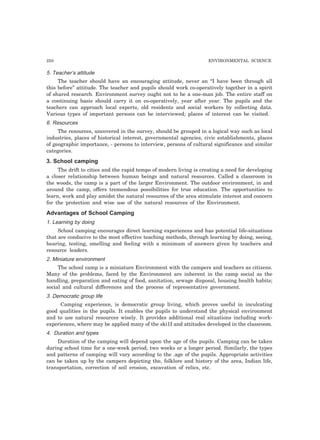 250 ENVIRONMENTAL SCIENCE
5. Teacher’s attitude
The teacher should have an encouraging attitude, never an “I have been through all
this before” attitude. The teacher and pupils should work co-operatively together in a spirit
of shared research. Environment survey ought not to be a one-man job. The entire staff on
a continuing basis should carry it on co-operatively, year after year. The pupils and the
teachers can approach local experts, old residents and social workers by collecting data.
Various types of important persons can be interviewed; places of interest can be visited.
6. Resources
The resources, uncovered in the survey, should be grouped in a logical way such as local
industries, places of historical interest, governmental agencies, civic establishments, places
of geographic importance, - persons to interview, persons of cultural significance and similar
categories.
3. School camping
The drift to cities and the rapid tempo of modern living is creating a need for developing
a closer relationship between human beings and natural resources. Called a classroom in
the woods, the camp is a part of the larger Environment. The outdoor environment, in and
around the camp, offers tremendous possibilities for true education. The opportunities to
learn, work and play amidst the natural resources of the area stimulate interest and concern
for the protection and wise use of the natural resources of the Environment.
Advantages of School Camping
1. Learning by doing
School camping encourages direct learning experiences and has potential life-situations
that are conducive to the most effective teaching methods, through learning by doing, seeing,
hearing, testing, smelling and feeling with a minimum of answers given by teachers and
resource leaders.
2. Miniature environment
The school camp is a miniature Environment with the campers and teachers as citizens.
Many of the problems, faced by the Environment are inherent in the camp social as the
handling, preparation and eating of food, sanitation, sewage disposal, housing health habits;
social and cultural differences and the process of representative government.
3. Democratic group life
Camping experience, is democratic group living, which proves useful in inculcating
good qualities in the pupils. It enables the pupils to understand the physical environment
and to use natural resources wisely. It provides additional real situations including work-
experiences, where may be applied many of the ski1I and attitudes developed in the classroom.
4. Duration and types
Duration of the camping will depend upon the age of the pupils. Camping can be taken
during school time for a one-week period, two weeks or a longer period. Similarly, the types
and patterns of camping will vary according to the .age of the pupils. Appropriate activities
can be taken up by the campers depicting the, folklore and history of the area, Indian life,
transportation, correction of soil erosion, excavation of relics, etc.
 