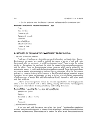 252 ENVIRONMENTAL SCIENCE
4. Service projects must be planned, executed and evaluated with extreme care.
Form of Environment Project Information Card
Type:
Data needed:
Person to call:
Equipment needed:
Expenses:
Age of children:
Educational value:
Length of time:
Comment:
B. METHODS OF BRINGING THE ENVIRONMENT TO THE SCHOOL
1. Lectures by resource persons
People as well as books are desirable sources of information and inspiration. In every
Environment no matter how small or isolated, the scores of person of rich and varied
background, who can open doors to vivid learning experiences? These include the banker,
the doctor, the engineer, the merchant, the artist, the sarpanch, the municipal commissioner
and the editor. These are Environment’s human resources, which can be utilized by the
enterprising teacher to enrich and vitalize the school programmed. These distinguished men
are resource persons who can explain to students their own important role in the Environment
and services rendered by them to Environment in the different directions. Important persons
from other towns, states and countries can also be invited to create better understanding
of different types of people. This will help students identify themselves with other people
and their problems.
Lectures by resource persons provide the students opportunities for developing social
skills in real life-situations such as letter writing, making introductions, receiving guests,
carrying on conversations, listening attentively and leading discussions.
Form of Data regarding the resource persons Name:
Address and phone:
Subject:
Has child in school- Yes/No
Class:
Comment:
2. Parent-teacher associations
It has been well said that people “care when they share”. Parent-teacher associations
create a constructive involvement of parents in the school policy and programmed planning,
execution and evaluation. They co-operate in making the school a real Environment centre,
 