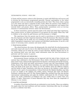 ENVIRONMENTAL SCIENCE : FIELD TRIP 253
to locate and list resource visitors to the classroom, to assist with field trips and surveys and
to develop the Environment programmed generally. Parents’ participation in the school
programmed is also an intrinsically rewarding process for them. They know what is going
on in the school and what is expected of their wards. When the parents of the children in
his charge appreciate the work of a teacher, it gives him encouragement and inspires him
towards better and greater efforts. Thus, parent-teacher associations serve as two-way
channels of communication between school and Environment.
In these associations, parents meet the pupils in the school and relate their experiences.
Their success serves, as mottos and failures as eye-openers for the pupils. When they ‘talk’
to children in the school the gulf between and Environment is bridged.
The experiences from the parents may be used in socio-drama in which children play
the role of parents and other important characters of the Environment. The characters acted
out by the children can be made use of in teaching to give factual information regarding
skills, biographical comparisons, local customs and individual’s peculiarities. It can be a rich
source of conveying social, economic and moral values.
3. Social service activities
The school furniture; the rooms, the playgrounds, the school hall, the school gymnasium
and audio-visual aids may be lent to the adult Environment for purposes of education and
recreation. School can be made the centre of social education. Bulletin Boards may be set
up, containing daily news and other useful information about the local Environment in
particular and the country in general. .
4. Celebration of festivals and national days
Environmental Science teaching can be improved with the help of fairs, festivals and
national days celebrated in the Environment. Every child is told about the significance of
these social events, which provide opportunities for dynamic, interesting and real life learning.
Celebrations of the birth and death anniversaries of great men like Janm-Ashtami, Good
Friday, Easter Day, Shabe Barat, Id-ul-Zuha, etc, make the children familiar with the noble
ideas and deeds of the great men. These can tell the children about the different religions
and the beliefs of India. Familiarity with them can develop in the children a noble ideal of
toleration and a spirit of accommodation. Cultural festivals like Raksha Bandhan may help
to give an insight to the children into Indian culture. Festivals like Lohri and Basant
Panchami, national days and U.N. Day, Human Rights Day and Red Cross Day may develop
international understanding and make the children understand the life of human beings
allover the world. Celebration of Children’s day may enable them to realize their own
charter of rights. Observance of Social Education Day may show them the magnitude of
illiteracy in our country.
5. Local fairs and festivals
A number of local fairs and festivals are celebrated in every locality. These can enlighten
the pupils about the local traditions and local customs. Interesting talks may be arranged
on how to celebrate local fairs.
 